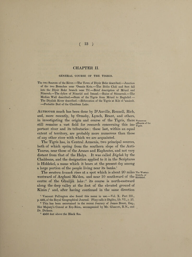 CHAPTER II. GENERAL COURSE OF THE TIGRIS. The two Sources of the River.—The Town of Diyar Bekr described.—Junction of the two Branches near ’Osman Keiu.—The Bitlis Chai and Sert fall into the Diyar Bekr branch near Til.—Brief description of Mosul and Nineveh.—The dykes of Nimrud and Ismael.—Ruins of Samarrah.—The Median Wall described.—State of the Tigris from Mdsul to Baghdad — The Diyalah River described.—Bifurcation of the Tigris at Kut el ’amarah. —Probable Bed of the Chaldean Lake. Although much has been done by D’Anville, Rennell, Rich, and, more recently, by Ormsby, Lynch, Brant, and others, in investigating the origin and course of the Tigris, there Numerous still remains a vast field for research concerning this ini- Ti^is.ts> °f ^ portant river and its tributaries : these last, within an equal extent of territory, are probably more numerous than those of any other river with which we are acquainted. The Tigris has, in Central Armenia, two principal sources, both of which spring from the southern slope of the Anti- Taurus, near those of the Araxes and Euphrates, and not very distant from that of the Halys. It was called Diglah by the Chaldeans, and the designation applied to it in the Scriptures is Hiddekel, a name which it bears at the present day among a large portion of the people living near its banks.1 The western branch rises at a spot which is about 20 miles The Western westward of Arghani Ma’den, and near 10 southward ol the Hiddekel!1 centre of the Ghuiljik lake:2 its course is north-eastward along the deep valley at the foot of the elevated ground of Kizan ;3 and, after having continued in the same direction 1 Viscount Pollington also found this name in use.—Vol. X. Part III., p. 449, of the Royal Geographical Journal. Pliny calls it Diglito, lib. VI., c. 27- 2 This has been ascertained in the recent Journey of James Brant, Esq., Her Majesty’s Consul at Erz-Rum, accompanied by Mr. Glascott, R.N., and Dr. Dickson. 8 4568 feet above the Black Sea.