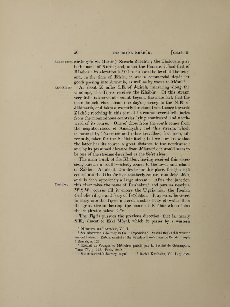Ancient names. River Khabur. Peishabur, cording to St. Martin)1 Zozarta Zabelita; tlie Chaldeans give it the name of Xurta; and, under the Romans, it had that of Bazebda: its elevation is 900 feet above the level of the sea ;2 and, in the time of Edrisi, it was a commercial depot for goods passing into Armenia, as well as by water to Mosul.3 At about 23 miles S.E. of Jezireh, measuring along the windings, the Tigris receives the Khabur. Of this stream very little is known at present beyond the mere fact, that the main branch rises about one day’s journey to the N.E. of Julamerik, and takes a westerly direction from thence towards Zaklio ; receiving in this part of its course several tributaries from the mountainous countries lying southward and north¬ ward of its course. One of those from the south comes from the neighbourhood of Amadiyah ; and this stream, which is noticed by Tavernier and other travellers, has been, till recently, taken for the Khabur itself; but we now know that the latter has its source a great distance to the northward : and by its presumed distance from Julamerik it would seem to be one of the streams described as the Se’rt river. The main trunk of the Khabur, having received this acces¬ sion, pursues a south-westerly course to the town and island of Zakho. At about 15 miles below this place, the Hazir-su comes into the Khabur by a southerly course from Jebel Judi, and is then apparently a large stream.4 After the junction this river takes the name of Peishabur,5 and pursues nearly a W.S.W. course till it enters the Tigris near the Roman Catholic village and ferry of Peishabur. It appears, however, to carry into the Tigris a much smaller hody of water than the great stream bearing the name of Khabur which joins the Euphrates below Deir. The Tigris pursues the previous direction, that is, nearly S.E., almost to Eski Mosul, which it passes by a western 1 Memoires sur l’Armdnie, Vol. I. 2 See Ainsworth’s Journey in the ‘ Expedition.’ Sestini thinks this was the ancient Batna, or Zabda, capital of the Zabideceni.—Voyage de Constantinople a Basrah, p. 128. 8 Recueil de Voyages et Mthnoires publie par la Societe de Geographie, Tome IV., p. 153. Paris, 1840. 4 See Ainsworth’s Journey, sequel. 5 Rich’s Kurdistan, Vol. I., p. 379.