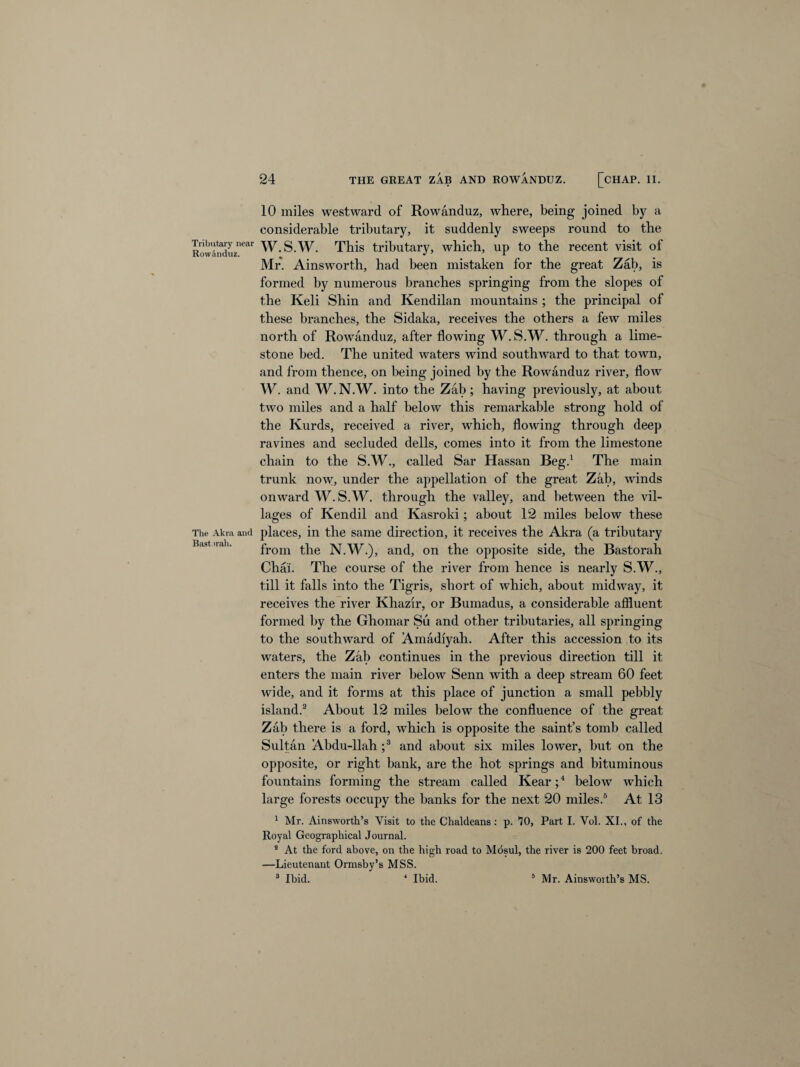 Tributary near Rowanduz. The Akra and Bast >rah. 10 miles westward of Rowanduz, where, being joined by a considerable tributary, it suddenly sweeps round to the W.S.W. This tributary, which, up to the recent visit of Mr. Ainsworth, had been mistaken for the great Zab, is formed by numerous branches springing from the slopes of the Keli Shin and Kendilan mountains ; the principal of these branches, the Sidaka, receives the others a few miles north of Rowanduz, after flowing W.S.W. through a lime¬ stone bed. The united waters wind southward to that town, and from thence, on being joined by the Rowanduz river, flow W. and W. N.W. into the Zab ; having previously, at about two miles and a half below this remarkable strong hold of the Kurds, received a river, which, flowing through deep ravines and secluded dells, comes into it from the limestone chain to the S.W., called Sar Hassan Beg.1 The main trunk now, under the appellation of the great Zab, winds onward W. S.W. through the valley, and between the vil¬ lages of Kendil and Kasroki; about 12 miles below these places, in the same direction, it receives the Akra (a tributary from the N.W.), and, on the opposite side, the Bastorah Chat. The course of the river from hence is nearly S.W., till it falls into the Tigris, short of which, about midway, it receives the river Khazir, or Bumadus, a considerable affluent formed by the Ghomar Su and other tributaries, all springing to the southward of Amadiyah. After this accession to its waters, the Zab continues in the previous direction till it enters the main river below Senn with a deep stream 60 feet wide, and it forms at this place of junction a small pebbly island.2 About 12 miles below the confluence of the great Zab there is a ford, which is opposite the saint’s tomb called Sultan Abdu-llah ;3 and about six miles lower, but on the opposite, or right bank, are the hot springs and bituminous fountains forming the stream called Kear;4 below which large forests occupy the banks for the next 20 miles.5 At 13 1 Mr. Ainsworth’s Visit to the Chaldeans: p. 70, Part I. Vol. XI., of the Royal Geographical Journal. s At the ford above, on the high road to Mdsul, the river is 200 feet broad. —Lieutenant Ormsby’s MSS. 3 Ibid. 4 Ibid. 5 Mr. Ainswoith’s MS.