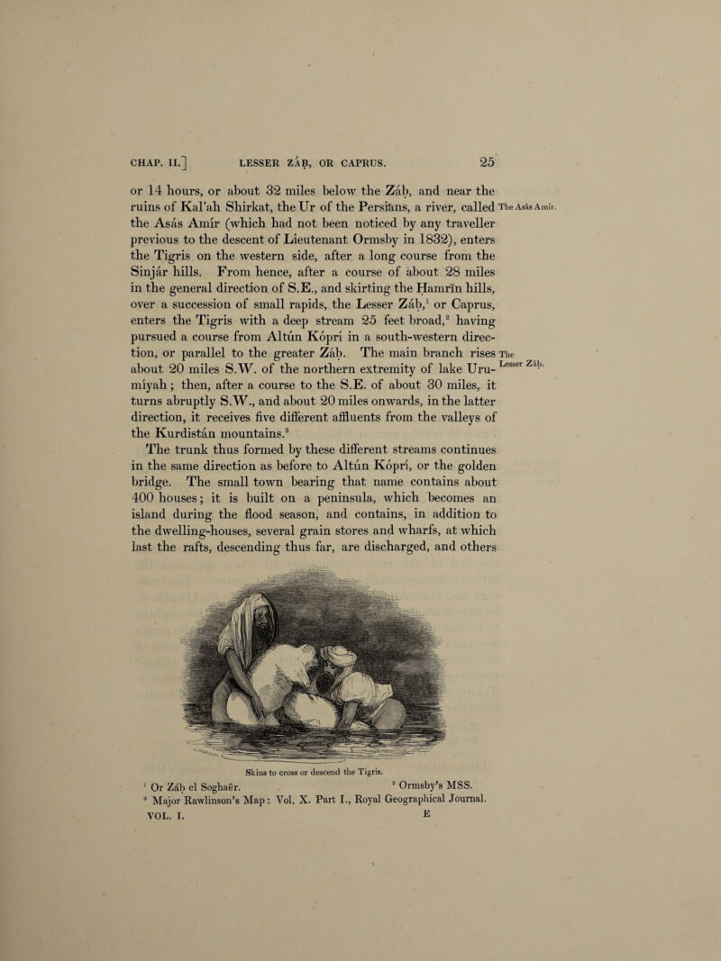 or 14 hours, or about 32 miles below the Zab, and near the ruins of Kal’ab Shirkat, the Ur of the Persians, a river, called The Asas Amir, the Asas Amir (which had not been noticed by any traveller previous to the descent of Lieutenant Ormsby in 1832), enters the Tigris on the western side, after a long course from the Sinjar hills. From hence, after a course of about 28 miles in the general direction of S.E., and skirting the Hamr'in hills, over a succession of small rapids, the Lesser Zab,1 or Caprus, enters the Tigris with a deep stream 25 feet broad,2 having pursued a course from Altun Kopri in a south-western direc¬ tion, or parallel to the greater Zab. The main branch rises The about 20 miles S.W. of the northern extremity of lake Uru- Lesser Za^' miyah; then, after a course to the S.E. of about 30 miles, it turns abruptly S.W., and about 20 miles onwards, in the latter direction, it receives five different affluents from the valleys of the Kurdistan mountains.3 The trunk thus formed by these different streams continues in the same direction as before to Altun Kopri, or the golden bridge. The small town bearing that name contains about 400 houses; it is built on a peninsula, which becomes an island during the flood season, and contains, in addition to the dwelling-houses, several grain stores and wharfs, at which last the rafts, descending thus far, are discharged, and others Skins to cross or descend the Tigris. 1 Or Zdh el Soghaer. , 2 Ormsby’s MSS. 3 Major Rawlinson’s Map: Vol. X. Part I., Royal Geographical Journal. VOL. I. E