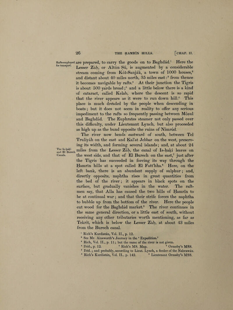 Rafts employed are prepared, to carry the goods on to Baghdad.1 Here the tor transport, Zab, 0r Altun Su, is augmented by a considerable stream coming from Koi'-Sanjak, a town of 1000 houses,2 and distant about 40 miles north, 35 miles east:3 from thence it becomes navigable by rafts.4 At their junction the Tigris is about 500 yards broad ;5 and a little below there is a kind of cataract, called Kelab, where the descent is so rapid that the river appears as it were to run down hill.6 This place is much dre'aded by the people when descending in boats ; but it does not seem in reality to offer any serious impediment to the rafts so frequently passing between Mosul and Baghdad. The Euphrates steamer not only passed over this difficulty, under Lieutenant Lynch, but also proceeded as high up as the bund opposite the ruins of Nimrud. The river now bends eastward of south, between Tel Truliyah on the east and Kal’at Jebbar on the west, preserv¬ ing its width, and forming several islands; and, at about 24 Ind Ei'iiurech m^es from the Lesser Zab, the canal of Is-haki leaves on Canals. the west side, and that of El Burech on the east,7 just after the Tigris has succeeded in forcing its way through the Hamrin hills at a spot called El Fatt’hha.8 Here, on the left bank, there is an abundant supply of sulphur; and, directly opposite, naphtha rises in great quantities from the bed of the river; it appears in black spots on the surface, but gradually vanishes in the water. The raft- men say, that Alla has caused the two hills of Hamrin to be at continual war; and that their strife forces the naphtha to bubble up from the bottom of the river. Here the people cut wood for the Baghdad market.9 The river continues in the same general direction, or a little east of south, without receiving any other tributaries worth mentioning, as far as Tekrit, which is below the Lesser Zab, at about 43 miles from the Burech canal. 1 Rich’s Kurdistan, Vol. II., p. 12. 2 See Mr. Ainsworth’s Journey in the ‘ Expedition.’ 3 Rich, Vol. II., p. 11; but the name of the river is not given. 4 Ibid., p. 12. 5 Rich’s MS. Map. 6 Ormsby’s MSS. 7 Ibid.; and probably, according to Lieut. Lynch, a feeder of the Nahrawdn. 8 Rich’s Kurdistdn, Vol. II., p. 142. 9 Lieutenant Ormsby’s MSS.