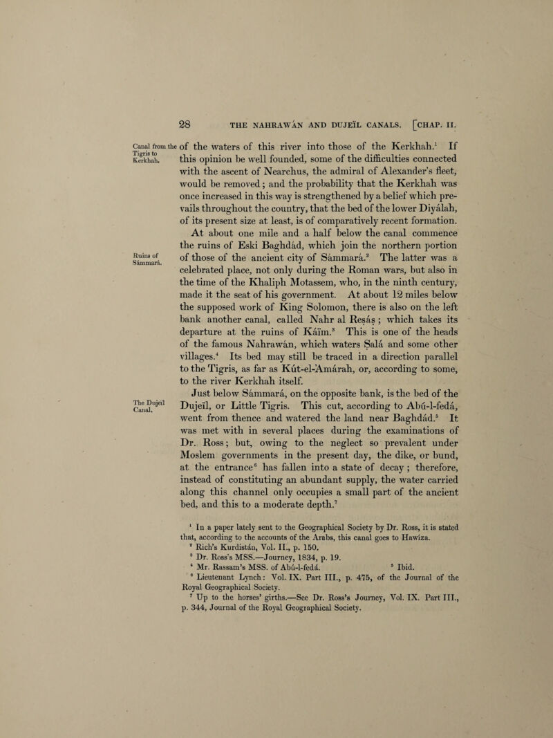 Canal from the Tigris to Kerkhah. Ruins of Sammara, The Dujeil Canal. 28 THE NAHRAWAN AND DUJEIL CANALS. [CHAP. II. of the waters of this river into those of the Kerkhah.1 2 If this opinion be well founded, some of the difficulties connected with the ascent of Nearchus, the admiral of Alexander’s fleet, would be removed; and the probability that the Kerkhah was once increased in this way is strengthened by a belief which pre¬ vails throughout the country, that the bed of the lower Diyalah, of its present size at least, is of comparatively recent formation. At about one mile and a half below the canal commence the ruins of Eski Baghdad, which join the northern portion of those of the ancient city of Sammara.8 The latter was a celebrated place, not only during the Roman wars, but also in the time of the Khaliph Motassem, who, in the ninth century, made it the seat of his government. At about 12 miles below the supposed work of King Solomon, there is also on the left bank another canal, called Nahr al Resas ; which takes its departure at the ruins of Kaim.3 This is one of the heads of the famous Nahrawan, which waters Sala and some other villages.4 Its bed may still be traced in a direction parallel to the Tigris, as far as Kut-el-Amarah, or, according to some, to the river Kerkhah itself. Just below Sammara, on the opposite bank, is the bed of the Dujeil, or Little Tigris. This cut, according to Abu-l-feda, went from thence and watered the land near Baghdad.5 It was met with in several places during the examinations of Dr. Ross; but, owing to the neglect so prevalent under Moslem governments in the present day, the dike, or bund, at the entrance6 has fallen into a state of decay ; therefore, instead of constituting an abundant supply, the water carried along this channel only occupies a small part of the ancient bed, and this to a moderate depth.7 1 In a paper lately sent to the Geographical Society by Dr. Ross, it is stated that, according to the accounts of the Arabs, this canal goes to Hawiza. 2 Rich’s Kurdistdn, Yol. II., p. 150. 3 Dr. Ross’s MSS.—Journey, 1834, p. 19. 4 Mr. Rassam’s MSS. of Abu-l-fedd. 5 Ibid. 6 Lieutenant Lynch: Vol. IX. Part III., p. 475, of the Journal of the Royal Geographical Society. 7 Up to the horses’ girths.—See Dr. Ross’s Journey, Vol. IX. Part III., p. 344, Journal of the Royal Geographical Society.
