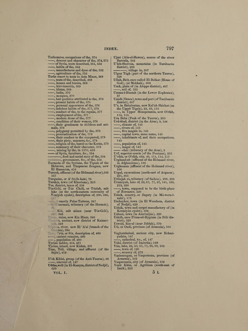Turkomans, occupations of the, 374 -, descent and character of the, 374, 375 -of Syria, tents described, 551, 552 -, habits of the, 552 -, manufactures and dyes of the, 552 -, agriculture of the, 552 Turks resort to tents in Asia Minor, 368 -, tents of the, described, 368 -, houses and bazars, 369 -, karvanserais, 369 -, khans, 369 -, baths, 370 -, mosques, 370 -, bad qualities attributed to the, 376 -, present habits of the, 376 -, personal appearance of the, 376 -, indolent habits of the, 377, 379 -, conduct of the, to the rayahs, 377 -, employment of the, 377 -, modern dress of the, 377 -, condition of their women, 378 -, their gentleness to children and ani¬ mals, 378 -, polygamy permitted by the, 378 -, procrastination of the, 379 -, their conduct to the conquered, 379 -, their piety, manners, &c., 379 -, religion of the, based on the Koran, 379 -, summary of their character, 379 -, mining by the, in 1570, 459 -of Syria, furniture, &c., 554 -, food and social state of the, 554 --—, government, &c., of the, 554 Turmeda of the Syrians, the Tipsah of the Hebrews, and Thapsacus Zeugma, now El Hammam, 416 Turnuk, affluent (of the He'lmand river), 166 167 Turquoise, or A’-bu-Is-hakf, 76 Turshiz, town (of Khorasan), 223 Tus, district, taxes of, 258 Tuz-Goli, or Tuz Choli, or Tuzlah, salt lake (at the north-eastern extremity of voniyeh eyalet), description of, 290, 346, rmerly Palus Tattseus, 347 burmatf, tributary (of the Hermas), Koi, salt mines (near Tuz-Gblf), 141 348 ruins, now Kiz Hisar, 348 s, ancient, now district of Kaisari- >vh 348 a, river, now El ’A’sf (branch of the 4es), 394 .Tuz, or Sur, description of, 480 — , .ncient remains, 480 ■- , population of, 480 Tyrian ladder, 464, 481 Tyrina, island, now Kishm, 231 Tzan, Tell, village, and affluent (of the Sajur), 419 U’ch Kili'sa, group (of the Anti-Taurus), 68 -, convent of, 147 Uddas.well (in El-Kassym, district of Nedjd), 629 VOL. I. Ujmt (Ain-el-Hawra), source of the river Barrada, 502 U’leh-Sheivan, mountains (in Tarabuzun district), 289 -, village in, 307 Ulguz Tagh (part of the northern Taurus), 328 Ullah, Beit, once called El-Belkat (House of God), (at Mekkah), 603 Umk, plain of (in Aleppo district), 407 -, soil of, 535 Ummu-l-Huntah (in the Lower Euphrates), 37 Unieh (Oenoe), town and port (of Tarabuzun district), 307 U’r, in Babylonian, now Kal’ah Shirkat (on the Upper Tigris), 25, 93, 116 -, in Upper Mesopotamia, now O’rfah, 114, 115. Ura Baba (Peak of the Taurus), 293 Urd-abad, district (in the Aras), 9, 144 -, climate of, 145 -, rivers of, 145 -, five magals in, 145 -, capital town, same name, 145 -, inhabitants of, and their occupations, 145 -, population of, 145 -, magal of, 145 -chai (tributary of the Aras), 9 Urf, superior courts (of the Persians), 233 U’rfah, or O’rfah, city, 49, 111, 114, 115 Urghand-ab (affluent of the Helmand river, in Afghanistan), 166 Urghesaun (affluent of the Helmand river), 166 Urgul, excavations (north-east of Argaeus), 291, 365 Urlinjah su, tributary (of Saihun), 298, 299 Urumfyah, lake of, 22, 67, 77, 97, 141, 189, 219, 220 -, town, supposed to be the birth-place of Zoroaster, 220 Usbek, country, or Zagaty (in Ma-wera-1- nahr), 173 Uscheyker, town (in El Woschem, district of Nedjd), 629 Ushak, town and carpet manufactory of (in Kermiyan eyalet), 334 Ushnei, town (in Azerbaijan), 220 Uskub, once Prusa-ad-Hypium (in Boll dis¬ trict), 323 Uswud, Ras-ul (near Jiddah), 570 Uti, or Oudi, province (of Armenia), 101 Vagharshabad, ancient city, now Echmi- yadzin, 147 -, cathedral, Ac., of, 147 Vatu', district (of Imiretia), 149 Vto, lake, 22, 43, 67, 77, 96, 99, 102 -, town of, 120 -, scenery of, 272 Vasbouragan, or Vaspuracan, province (of Armenia), 102 Vaspurcania, city (of Armenia), 102 Vezir Khan, or Agrilium (south-east of Isnik), 323 5 L