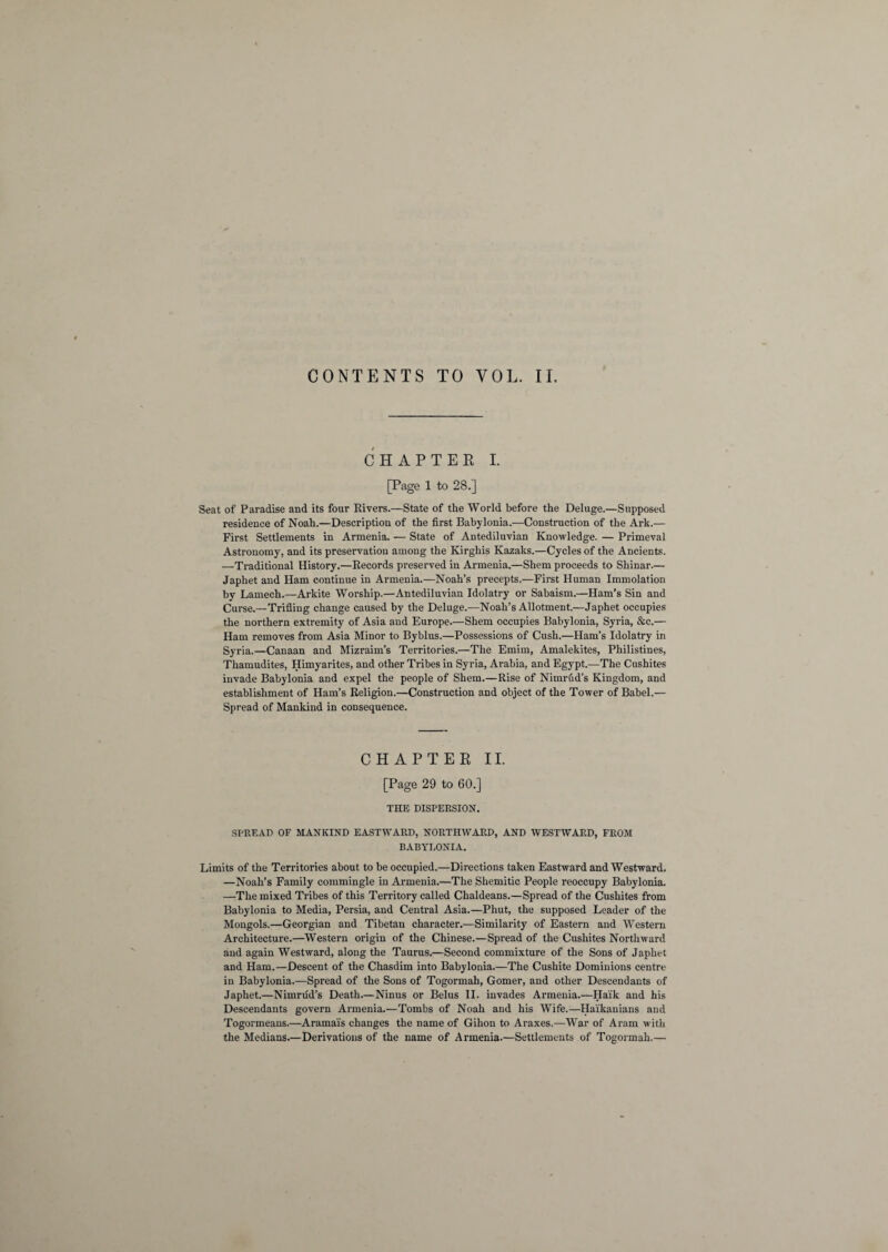 CONTENTS TO VOL. II. CHAPTER I. [Page 1 to 28.] Seat of Paradise and its four Rivers.—State of the World before the Deluge.—Supposed residence of Noah.—Description of the first Babylonia.—Construction of the Ark.— First Settlements in Armenia. — State of Antediluvian Knowledge. — Primeval Astronomy, and its preservation among the Kirghis Kazaks.—Cycles of the Ancients. —Traditional History.—Records preserved in Armenia.—Shem proceeds to Shinar— Japhet and Ham continue in Armenia.—Noah’s precepts.—First Human Immolation by Lamech.—Arkite Worship.—Antediluvian Idolatry or Sabaism.—Ham’s Sin and Curse.—Trifling change caused by the Deluge.—Noah’s Allotment.—Japhet occupies the northern extremity of Asia and Europe.—Shem occupies Babylonia, Syria, &c.— Ham removes from Asia Minor to Byblus.—Possessions of Cush.—Ham’s Idolatry in Syria.—Canaan and Mizraim’s Territories.—The Emim, Amalekites, Philistines, Thamudites, Himyarites, and other Tribes in Syria, Arabia, and Egypt.—The Cushites invade Babylonia and expel the people of Shem.—Rise of Nimrud’s Kingdom, and establishment of Ham’s Religion.—Construction and object of the Tower of Babel.— Spread of Mankind in consequence. CHAPTER II. [Page 29 to 60.] THE DISPERSION. SPREAD OF MANKIND EASTWARD, NORTHWARD, AND WESTWARD, FROM BABYLONIA. Limits of the Territories about to be occupied.—Directions taken Eastward and Westward. —Noah’s Family commingle in Armenia.—The Shemitic People reoccupy Babylonia. —The mixed Tribes of this Territory called Chaldeans.—Spread of the Cushites from Babylonia to Media, Persia, and Central Asia.—Phut, the supposed Leader of the Mongols.—Georgian and Tibetan character.—Similarity of Eastern and Western Architecture.—Western origin of the Chinese.—Spread of the Cushites Northward and again Westward, along the Taurus.—Second commixture of the Sons of Japhet and Ham.—Descent of the Chasdim into Babylonia.—The Cushite Dominions centre in Babylonia.—Spread of the Sons of Togormah, Gomer, and other Descendants of Japhet.—Nimrud’s Death.—Ninus or Belus II. invades Armenia.—Ha'ik and his Descendants govern Armenia.—Tombs of Noah and his Wife.—Haikanians and Togormeans.—Aramai's changes the name of Gihon to Araxes.—War of Aram with the Medians.—Derivations of the name of Armenia.—Settlements of Togormah.—