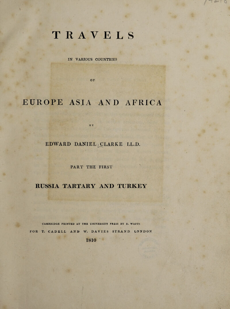 TRAVELS IN VARIOUS COUNTRIES OF EUROPE ASIA AND AFRICA EDWARD DANIEL CLARKE LL.D. PART THE FIRST RUSSIA TARTARY AND TURKEY CAMBRIDGE PRINTED AT THE UNIVERSITY PRESS BY R. WATTS . I * FOR T. CADELL AND W. DAVIES STRAND LONDON I 1810