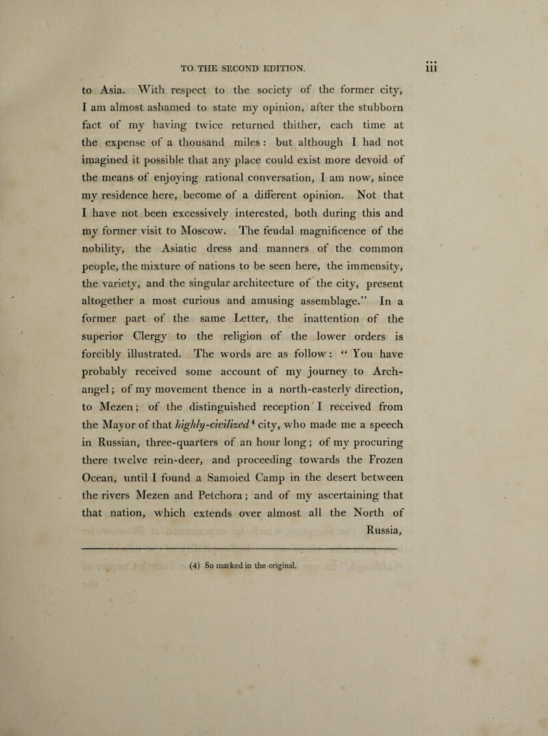 to Asia. With respect to the society of the former city, I am almost ashamed to state my opinion, after the stubborn fact of my having twice returned thither, each time at the expense of a thousand miles : but although I had not imagined it possible that any place could exist more devoid of the means of enjoying rational conversation, I am now, since my residence here, become of a different opinion. Not that I have not been excessively interested, both during this and my former visit to Moscow. The feudal magnificence of the nobility, the Asiatic dress and manners of the common people, the mixture of nations to be seen here, the immensity, the variety, and the singular architecture of the city, present altogether a most curious and amusing assemblage.” In a former part of the same Letter, the inattention of the superior Clergy to the religion of the lower orders is forcibly illustrated. The words are as follow: “ Tou have probably received some account of my journey to Arch¬ angel ; of my movement thence in a north-easterly direction, to Mezen; of the distinguished reception I received from the Mayor of that highly-civilized* city, who made me a speech in Russian, three-quarters of an hour long; of my procuring there twelve rein-deer, and proceeding towards the Frozen Ocean, until I found a Samoied Camp in the desert between the rivers Mezen and Petchora ; and of my ascertaining that that nation, which extends over almost all the North of Russia,