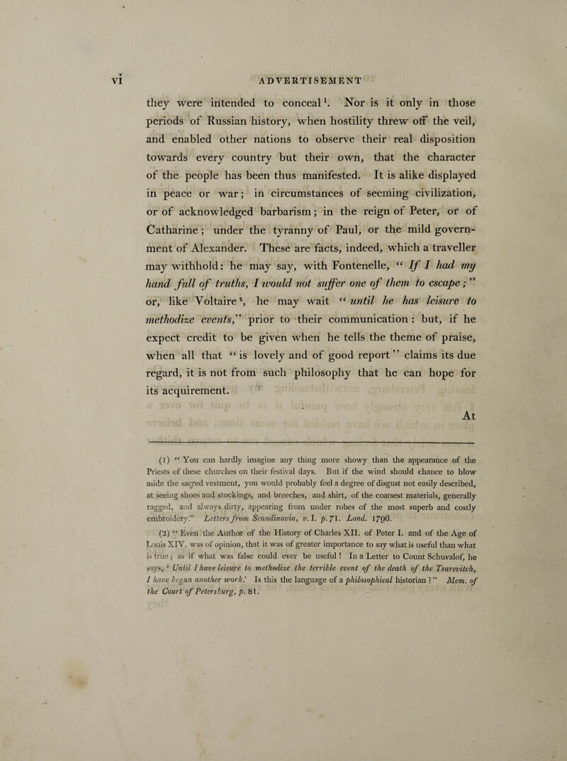 they were intended to conceall 2. Nor is it only in those periods of Russian history, when hostility threw off the veil, and enabled other nations to observe their real disposition towards every country but their own, that the character of the people has been thus manifested. It is alike displayed in peace or war; in circumstances of seeming civilization, or of acknowledged barbarism; in the reign of Peter, or of Catharine ; under the tyranny of Paul, or the mild govern¬ ment of Alexander. These are facts, indeed, which a traveller may withhold: he may say, with Fontenelle, “ If I had my hand full of truths, I would not suffer one of them to escape; ” or, like Voltaire®, he may wait “ until he has leisure to methodize events,” prior to their communication: but, if he expect credit to be given when he tells the theme of praise, when all that “ is lovely and of good report” claims its due regard, it is not from such philosophy that he can hope for its acquirement. At (1) “ You can hardly imagine any thing more showy than the appearance of the Priests of these churches on their festival days. But if the wind should chance to blow aside the sacred vestment, you would probably feel a degree of disgust not easily described, at seeing shoes and stockings, and breeches, and shirt, of the coarsest materials, generally ragged, and always dirty, appearing from under robes of the most superb and costly embroidery.” Letters from Scandinavia, v. I. p. J\. Lond. 17g6. (2) “ Even the Author of the History of Charles XII. of Peter I. and of the Age of Louis XIV. was of opinion, that it was of greater importance to say what is useful than what is true; as if what was false could ever be useful! In a Letter to Count Schuvalof, he says, ‘ Until I have leisure to methodize the terrible event of the death of the Tsarevitch, I have begun another work.’ Is this the language of a philosophical historian r ” Mem. of the Court of Petersburg, p. 81.