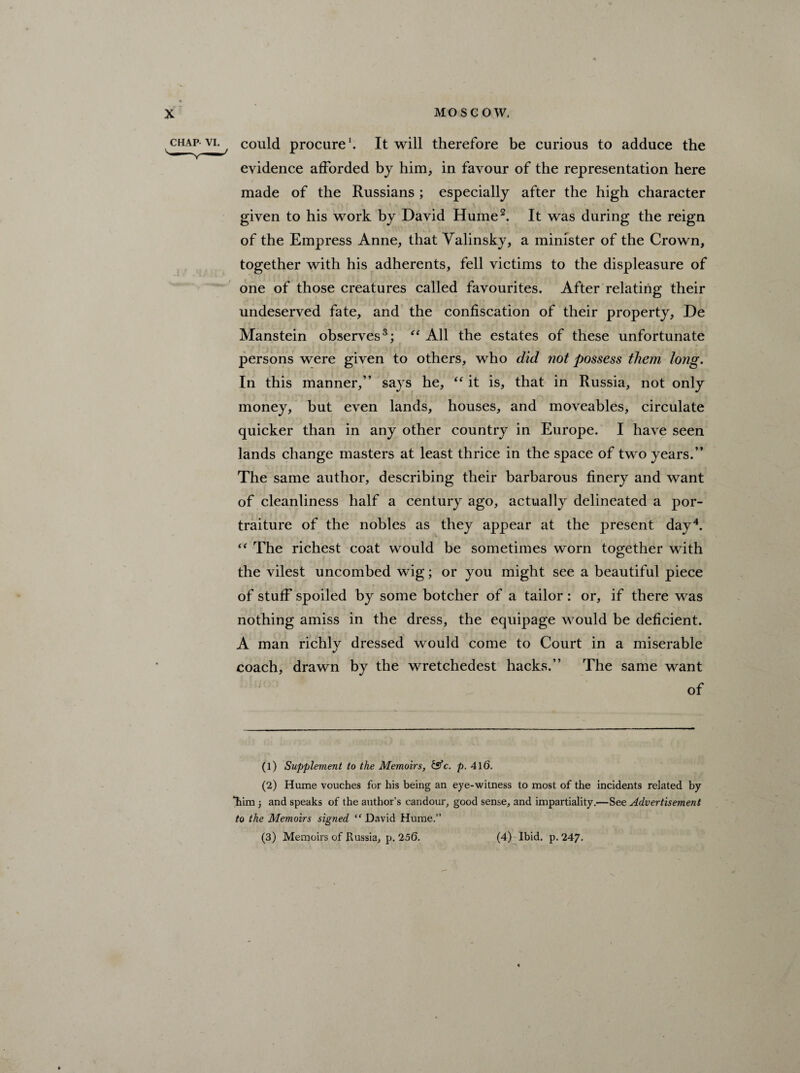 chap vi. could procure1. It will therefore be curious to adduce the evidence afforded by him, in favour of the representation here made of the Russians ; especially after the high character given to his work by David Hume2. It was during the reign of the Empress Anne, that Valinsky, a minister of the Crown, together with his adherents, fell victims to the displeasure of one of those creatures called favourites. After relating their undeserved fate, and the confiscation of their property, De Manstein observes3; “ All the estates of these unfortunate persons were given to others, who did not possess them Jong. In this manner,” says he, “ it is, that in Russia, not only money, but even lands, houses, and moveables, circulate quicker than in any other country in Europe. I have seen lands change masters at least thrice in the space of two years.” The same author, describing their barbarous finery and want of cleanliness half a century ago, actually delineated a por¬ traiture of the nobles as they appear at the present day4. “ The richest coat would be sometimes worn together with the vilest uncombed wig; or you might see a beautiful piece of stuff spoiled by some botcher of a tailor : or, if there was nothing amiss in the dress, the equipage would be deficient. A man richly dressed would come to Court in a miserable coach, drawn by the wretchedest hacks.” The same want of (1) Supplement to the Memoirs, &c. p. 416. (2) Hume vouches for his being an eye-witness to most of the incidents related by “him ; and speaks of the author’s candour, good sense, and impartiality.—See Advertisement to the Memoirs signed “ David Hume.” (3) Memoirs of Russia, p. 256. (4) Ibid. p. 247.