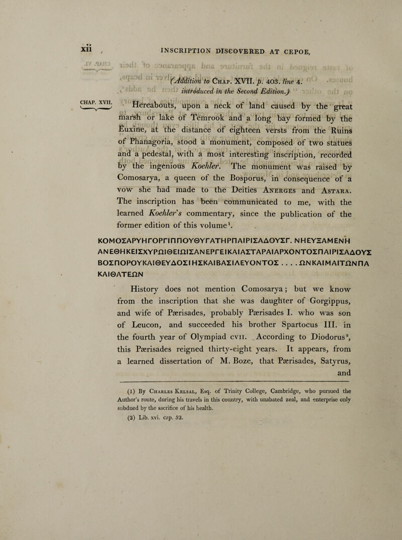 INSCRIPTION DISCOVERED AT CEPOE, ♦ 0 Xll .17 .‘IA! i i Tjyli JJl CHAP. XVII. fAddition to Chap. XVII. p. 403. line 4. , ; r i , introduced in the Second Edition.) Hereabouts, upon a neck of laftd caused by the great . marsh or lake of Temrook and a long bay formed by the Euxine, at the distance of eighteen versts from the Ruins of Phanagoria, stood a monument, composed of two statues and a pedestal, with a most interesting inscription, recorded by the ingenious Koehler. The monument was raised by Comosarya, a queen of the Bosporus, in consequence of a voW she had made to the Deities Anerges and Astara. The inscription has been communicated to me, with the learned Koehler s commentary, since the publication of the former edition of this volume1. KOMOZAPYHrOPrmnOYGYrATHPriAIPIZAAOYZr. NHEYZAMENH ANEOHKEIZXYPniQEmiZANEPrEIKAIAZTAPAIAPXONTOZnAIPIZAAOYZ BOZnOPOYKAIQEYAOZI HZKAIRAZIAEYGNTOZ . . . . UNKAIMAITUNriA KAlGATEftN History does not mention Comosarya; but we know from the inscription that she was daughter of Gorgippus, and wife of Paerisades, probably Paerisades I. who was son of Leucon, and succeeded his brother Spartocus III. in the fourth year of Olympiad cvn. According to Diodorus2, this Paerisades reigned thirty-eight years. It appears, from a learned dissertation of M. Boze, that Paerisades, Satyrus, and (1) By Charles Kelsal, Esq. of Trinity College, Cambridge, who pursued the Author’s route, during his travels in this country, with unabated zeal, and enterprise only subdued by the sacrifice of his health. (2) Lib. xvi. cap. 52.