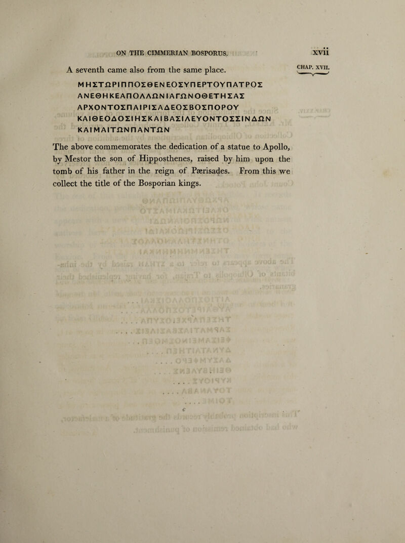 A seventh came also from the same place. M HZTilPI n F1OZ0 EN EOZYIH EPTOYn ATPOZ ANE0HKEAnOAAHNIAmNO0ETHZAX APXONTOZn At PIZ A AEOZBOZIIOPOY KAI0EOAOZI HZK At BAZIAEYONTOZZIN AX2N KAIMAITHNnANTjQN i j /i 2*1 <i * The above commemorates the dedication of a statue to Apollo, by Mestor the son of Hipposthenes, raised by him upon the tomb of his father in the reign of Paerisades. From this we collect the title of the Bosporian kings. . .... . i c * •