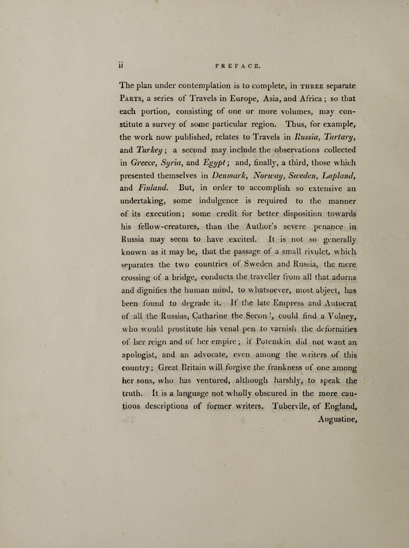 The plan under contemplation is to complete, in three separate Parts, a series of Travels in Europe, Asia, and Africa; so that each portion, consisting of one or more volumes, may con¬ stitute a survey of some particular region. Thus, for example, the work now published, relates to Travels in Russia, Tartary, and Turkey; a second may include the observations collected in Greece, Syria, and Egypt; and, finally, a third, those which presented themselves in Denmark, Norway, Sweden, Lapland, and Finland. But, in order to accomplish so extensive an undertaking, some indulgence is required to the manner of its execution; some credit for better disposition towards his fellow-creatures, than the Author’s severe penance in Russia may seem to have excited. It is not so generally known as it may be, that the -passage of a small rivulet, which separates the two countries of Sweden and Russia, the mere crossing of a bridge, conducts the traveller from all that adorns and dignifies the human mind, to whatsoever, most abject, has been found to degrade it. If the late Empress and Autocrat of all the Russias, Catharine the Second, could find a Yolney, who would prostitute his venal pen to varnish the deformities of her reign and of her empire; if Potemkin did not want an apologist, and an advocate, even among the writers of this country; Great Britain will forgive the frankness of one among her sons, who has ventured, although harshly, to speak the truth. It is a language not wholly obscured in the more cau¬ tious descriptions of former writers, Tubervile, of England, Augustine,