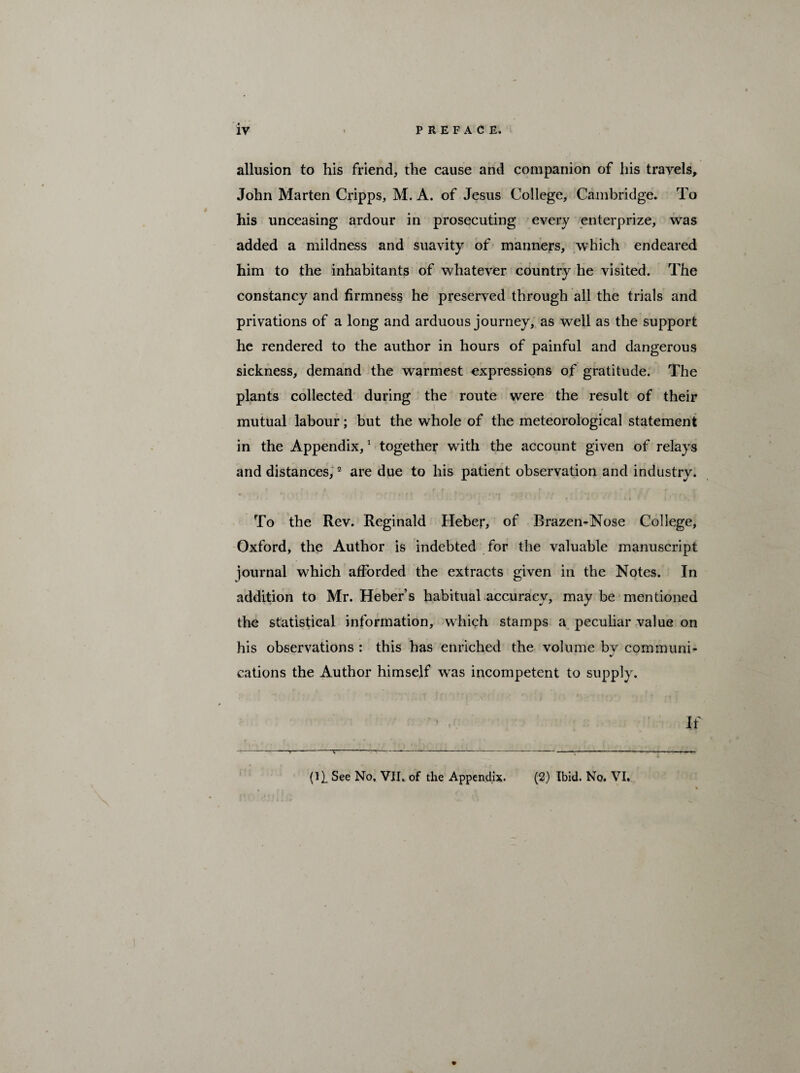 allusion to his friend, the cause and companion of his travels, John Marten Cripps, M. A. of Jesus College, Cambridge. To his unceasing ardour in prosecuting every enterprize, was added a mildness and suavity of manners, which endeared him to the inhabitants of whatever country he visited. The constancy and firmness he preserved through all the trials and privations of a long and arduous journey, as well as the support he rendered to the author in hours of painful and dangerous sickness, demand the warmest expressions of gratitude. The plants collected during the route were the result of their mutual labour; but the whole of the meteorological statement in the Appendix,1 together with the account given of relays and distances,2 are due to his patient observation and industry. To the Rev. Reginald Heber, of Brazen-Nose College, Oxford, the Author is indebted for the valuable manuscript journal which afforded the extracts given in the Notes. In addition to Mr. Heber’s habitual accuracy, maybe mentioned the statistical information, which stamps a peculiar value on his observations : this has enriched the volume bv communi- cations the Author himself wTas incompetent to supply. If (11 See No. VII. of the Appendix. (2) Ibid. No. VI.