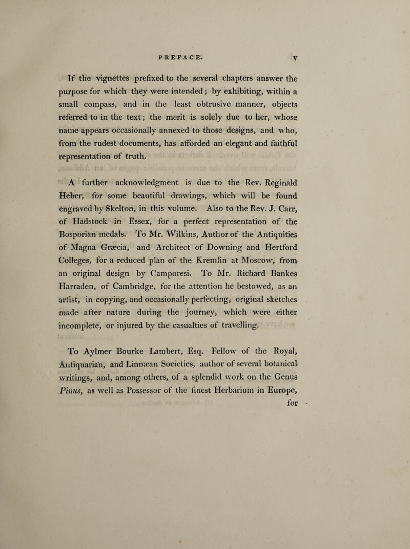 If the vignettes prefixed to the several chapters answer the purpose for which they were intended ; by exhibiting, within a small compass, and in the least obtrusive manner, objects referred to in the text; the merit is solely due to her, whose name appears occasionally annexed to those designs, and who, from the rudest documents, has afforded an elegant and faithful representation of truth. A further acknowledgment is due to the Rev. Reginald Heber, for some beautiful drawings, which will be found engraved by Skelton, in this volume. Also to the Rev. J. Carr, of Hadstock in Essex, for a perfect representation of the Bosporian medals. To Mr. Wilkins, Author of the Antiquities of Magna Grcecia, and Architect of Downing and Hertford Colleges, for a reduced plan of the Kremlin at Moscow, from an original design by Camporesi. To Mr. Richard Bankes Harraden, of Cambridge, for the attention he bestowed, as an artist, in copying, and occasionally perfecting* original sketches made after nature during the journey, which were either incomplete, or injured by the casualties of travelling. To Aylmer Bourke Lambert, Esq. Fellow of the Royal, Antiquarian, and Linnaean Societies, author of several botanical writings, and, among others, of a splendid work on the Genus Pinus, as well as Possessor of the finest Herbarium in Europe, for