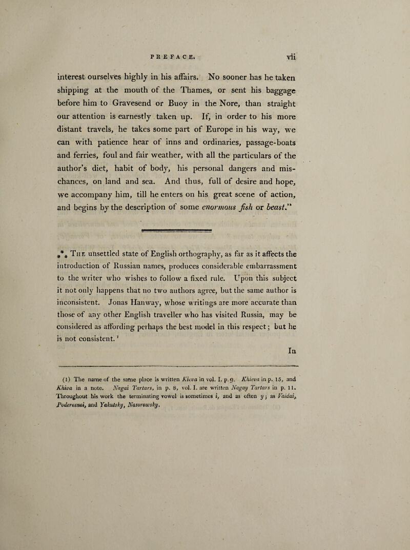 • • interest ourselves highly in his affairs. No sooner has he taken shipping at the mouth of the Thames, or sent his baggage before him to Gravesend or Buoy in the Nore, than straight our attention is earnestly taken up. If, in order to his more distant travels, he takes some part of Europe in his way, we can with patience hear of inns and ordinaries, passage-boats and ferries, foul and fair weather, with all the particulars of the author’s diet, habit of body, his personal dangers and mis¬ chances, on land and sea. And thus, full of desire and hope, we accompany him, till he enters on his great scene of action, and begins by the description of some enormous fish or beast, #*# The unsettled state of English orthography, as far as it affects the introduction of Russian names, produces considerable embarrassment to the writer who wishes to follow a fixed rule. Upon this subject it not only happens that no two authors agree, but the same author is inconsistent. Jonas Han way, whose writings are more accurate than those of any other English traveller who has visited Russia, may be considered as affording perhaps the best model in this respect; but he is not consistent.1 In (l) The name of the same place is written Kicva in vol. I. p.9. Khieva in p. 15, and Khiva in a note. Nagai Tartars, in p. 8, vol. I. are written Nagay Tartars in p. 11. Throughout his work the terminating vowel is sometimes i, and as often y 5 as Vatdai} foderosnoi, and Yakutsky, Nasorowsky.