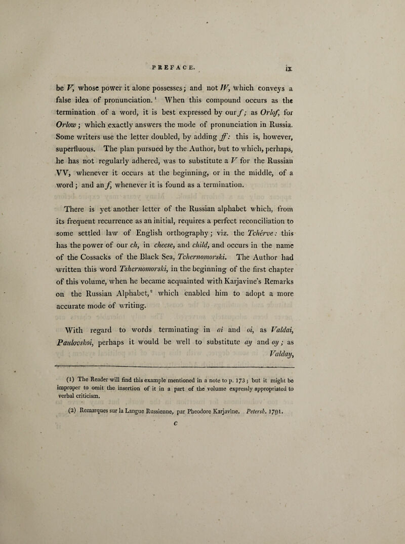 be Vy whose power it alone possesses; and not IV, which conveys a false idea of pronunciation.1 When this compound occurs as the termination of a word, it is best expressed by our/'; as Orlofy for Orlow ; which exactly answers the mode of pronunciation in Russia. Some writers use the letter doubled, by adding ff: this is, however, superfluous. The plan pursued by the Author, but to which, perhaps, he has not regularly adhered, was to substitute a V for the Russian VV, whenever it occurs at the beginning, or in the middle, of a word; and an f whenever it is found as a termination. There is yet another letter of the Russian alphabet which, from its frequent recurrence as an initial, requires a perfect reconciliation to some settled law of English orthography; viz. the Tchei've: this has the power of our ch, in cheese, and child, and occurs in the name of the Cossacks of the Black Sea, Tchernomorski. The Author had written this word Tshcrnomorski, in the beginning of the first chapter of this volume, when he became acquainted with Karjavine’s Remarks on the Russian Alphabet,2 which enabled him to adopt a more accurate mode of writing. With regard to words terminating in ai and oi, as Valdai, Paulovskoi, perhaps it would be well to substitute ay and oy; as Valday, (1) The Reader will find this example mentioned in a note to p. 173 ; but it might be improper to omit the insertion of it in a part of the volume expressly appropriated to verbal criticism. (2) Remarques sur la Langue Russienne, par Pheodore Karjavine. Petersb. J7Q1. C