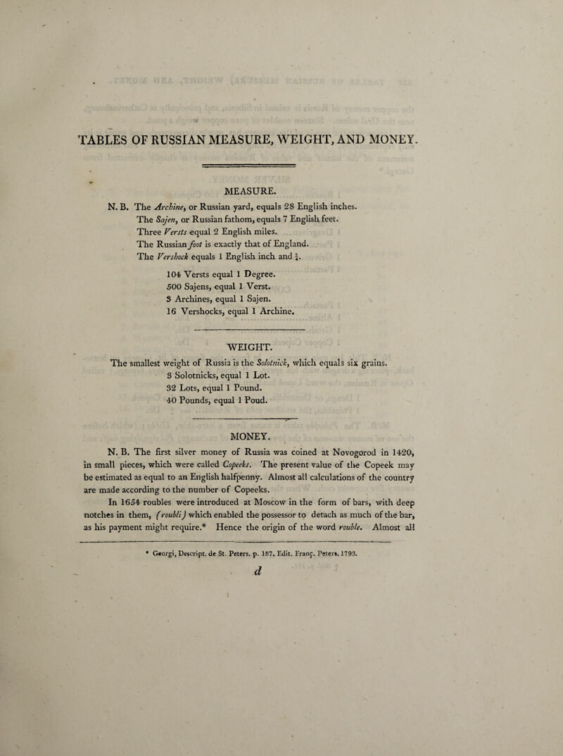 TABLES OF RUSSIAN MEASURE, WEIGHT, AND MONEY. MEASURE. N. B. The Archine> or Russian yard, equals 28 English inches. The Sajen, or Russian fathom, equals 7 English feet. Three Versts equal 2 English miles. The Russian foot is exactly that of England. The Vershock equals 1 English inch and L 104 Versts equal 1 Degree. 500 Sajens, equal 1 Verst. S Archines, equal 1 Sajen. 16 Vershocks, equal 1 Archine, WEIGHT. The smallest weight of Russia is the Solotntck, which equals six grains. S Solotnicks, equal 1 Lot. 32 Lots, equal 1 Pound. 40 Pounds, equal 1 Poud. MONEY. t N. B. The first silver money of Russia was coined at Novogorod in 1420, in small pieces, which were called Copeeks. The present value of the Copeek may be estimated as equal to an English halfpenny. Almost all calculations of the country are made according to the number of Copeeks. In 1654 roubles were introduced at Moscow in the form of bars, with deep notches in them, (rouhli) which enabled the possessor to detach as much of the bar, as his payment might require.* Hence the origin of the word rouble. Almost all * Georgi, Descript, de St. Peters, p. 187. Edit. Franj. Peter*. 1793.