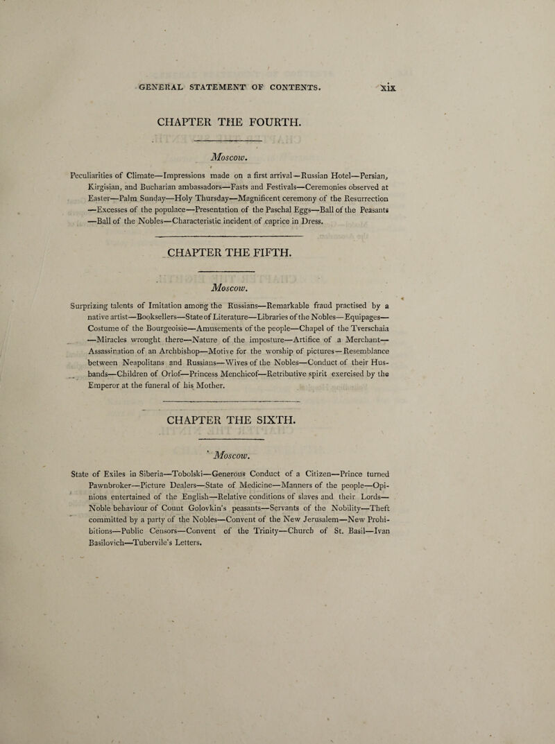 CHAPTER THE FOURTH. Moscow. 'f Peculiarities of Climate—Impressions made on a first arrival—Russian Hotel—Persian, Kirgisian, and Bucharian ambassadors—Fasts and Festivals—Ceremonies observed at Easter—Palm Sunday—Holy Thursday—Magnificent ceremony of the Resurrection —Excesses of the populace—Presentation of the Paschal Eggs—Ball of the Peasants —Ball of the Nobles—Characteristic incident of caprice in Dress. CHAPTER THE FIFTH. Moscow. Surprizing talents of Imitation among the Russians—Remarkable fraud practised by a native artist—Booksellers—State of Literature—Libraries of the Nobles—Equipages— Costume of the Bourgeoisie—Amusements of the people—Chapel of the Tverschaia —Miracles wrought there—Nature of the imposture—Artifice of a Merchant— Assassination of an Archbishop—Motive for the worship of pictures —Resemblance between Neapolitans and Russians—Wives of the Nobles—Conduct of their Hus¬ bands—Children of Orlof—Princess Menchicof—Retributive spirit exercised by the Emperor at the funeral of his Mother. CHAPTER THE SIXTH. . : i vJ 11 j:  ;- .11 \ Moscow. State of Exiles in Siberia—Tobolski—Generous Conduct of a Citizen—Prince turned Pawnbroker—Picture Dealers—State of Medicine—Manners of the people—Opi¬ nions entertained of the English—Relative conditions of slaves and their Lords— Noble behaviour of Count Golovkin’s peasants—Servants of the Nobility—Theft committed by a party of the Nobles—Convent of the New Jerusalem-—New Prohi¬ bitions—Public Censors—Convent of the Trinity—Church of St. Basil—Ivan Basilovich—-Tubervile's Letters.