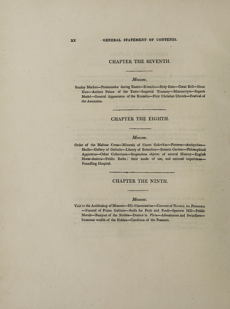 CHAPTER THE SEVENTH. Moscow. Sunday Market—Promenades during Easter—Kremlin—Holy Gate—Great Bell—Great Gun—Antient Palace of the Tsars—Imperial Treasury—Manuscripts—Superb Model—General Appearance of the Kremlin—First Christian Church—Festival of the Ascension. CHAPTER THE EIGHTH. Moscow. Order of the Maltese Cross—Minerals of Count Golovkin—Pictures—Antiquities— Shells—Gallery of Galitzin—Library of Botterline—Botanic Garden—Philosophical Apparatus—Other Collections—Stupendous objects of natural History—English Horse-dealers—Public Baths: their mode of use, and national importance— Foundling Hospital. CHAPTER THE NINTH. Moscow. Visit to the Archbishop of Moscow—His Conversation—Convent of Nicoll na Perrera —Funeral of Prince Galitzin—Stalls for Fruit and Food—Sparrow Hill—Public Morals—Banquet of the Nobles—Dealers in Firtu—Adventurers and Swindlers— Immense wealth of the Nobles—Condition of the Peasants.