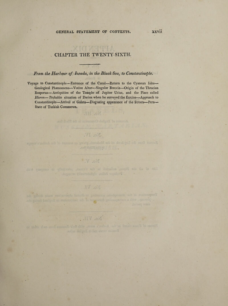 CHAPTER THE TWENTY-SIXTH. From the Harbour of Ineada, in the Black Sea, to Constantinople. Voyage to Constantinople—Entrance of the Canal—Return to the Cyanean Isles— Geological Phenomena—Votive Altar—Singular Breccia—Origin of the Thracian Bosporus— Antiquities of the Temple of Jupiter Urius, and the Place called Hieron— Probable situation of Darius when he surveyed the Euxine—Approach to Constantinople—Arrival at Galata—Disgusting appearance of the Streets—Pera— State of Turkish Commerce.