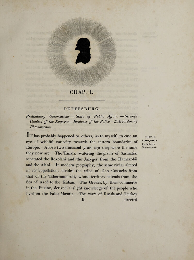 CHAP. I. PETERSBURG. Preliminary Observations — State of Public Affairs — Strange Conduct of the Emperor—Insolence of the Police—Extraordinary Phcenomenon. It has probably happened to others, as to myself, to cast an eye of wishful curiosity towards the eastern boundaries of Europe. Above two thousand years ago they were the same they now are. The Tanais, watering the plains of Sarmatia, separated the Roxolani and the Jazyges from the Hamaxobii and the Alani. In modern geography, the same river, altered in its appellation, divides the tribe of Don Cossacks from that of the Tshernomorski, whose territory extends from the Sea of Azof to the Kuban. The Greeks, by their commerce in the Euxine, derived a slight knowledge of the people who lived on the Palus Mseotis. The wars of Russia and Turkey B directed CHAP. i. Preliminary Observations.