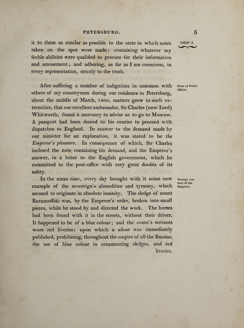 it to them as similar as possible to the state in which notes taken on the spot were made; containing whatever my feeble abilities were qualified to procure for their information and amusement; and adhering, as far as I am conscious, in every representation, strictly to the truth. After suffering a number of indignities in common with others of my countrymen during our residence in Petersburg, about the middle of March, 1800, matters grew to such ex¬ tremities, that our excellent ambassador, Sir Charles (now Lord) Whitworth, found it necessary to advise us to go to Moscow. A passport had been denied to his courier to proceed with dispatches to England. In answer to the demand made by our minister for an explanation, it was stated to be the Emperor s pleasure. In consequence of which, Sir Charles inclosed the note containing his demand, and the Emperor’s answer, in a letter to the English government, which he committed to the post-office with very great doubts of its safety. In the mean time, every day brought with it some new example of the sovereign’s absurdities and tyranny, which seemed to originate in absolute insanity. The sledge of count Razumoffski was, by the Emperor’s order, broken into small pieces, while he stood by and directed the work. The horses had been found with it in the streets, without their driver. It happened to be of a blue colour; and the count’s servants wore red liveries: upon which a ukase was immediately published, prohibiting, throughout the empire of all the Russias, the use of blue colour in ornamenting sledges, and red liveries. CHAP. i. State of Public Affairs. Strange con¬ duct of the Emperor.