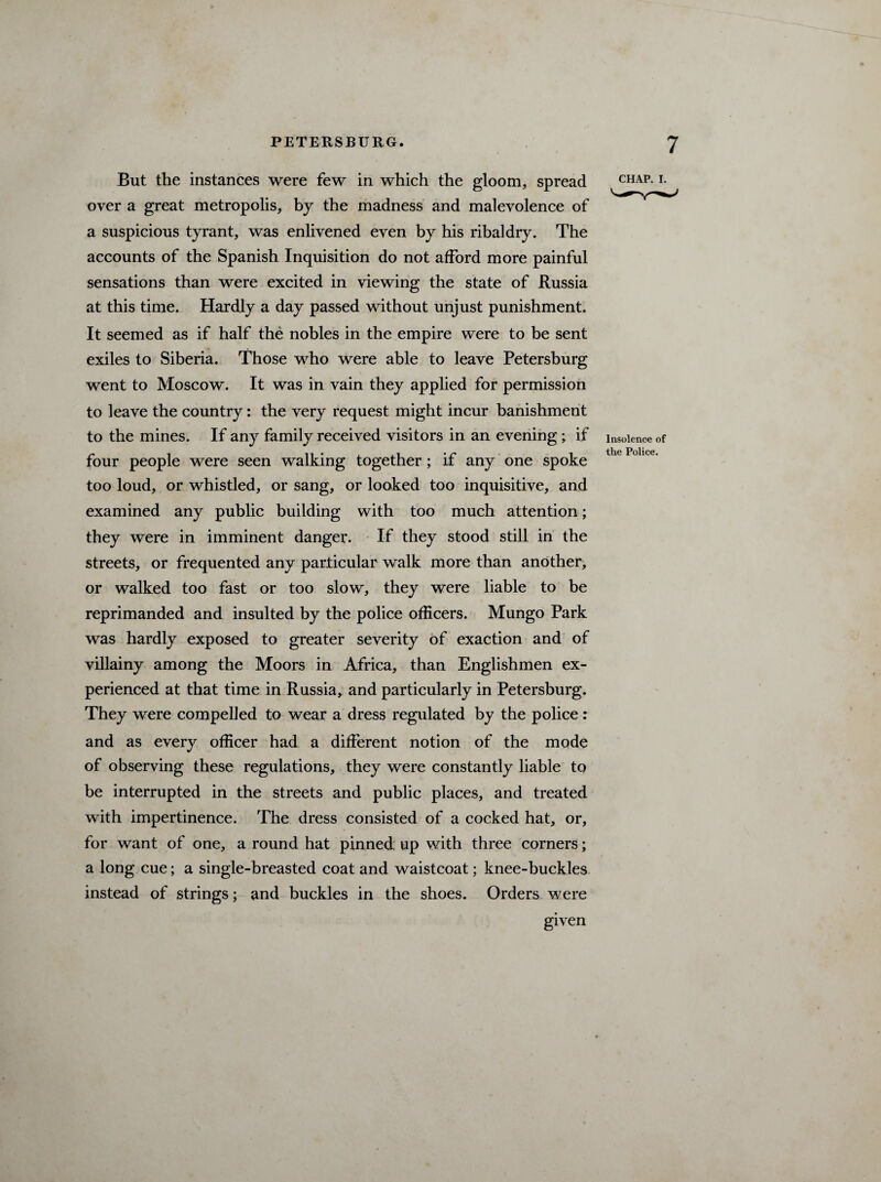 But the instances were few in which the gloom, spread over a great metropolis, by the madness and malevolence of a suspicious tyrant, was enlivened even by his ribaldry. The accounts of the Spanish Inquisition do not afford more painful sensations than were excited in viewing the state of Russia at this time. Hardly a day passed without unjust punishment. It seemed as if half the nobles in the empire were to be sent exiles to Siberia. Those who were able to leave Petersburg went to Moscow. It was in vain they applied for permission to leave the country: the very request might incur banishment to the mines. If any family received visitors in an evening; if four people were seen walking together ; if any one spoke too loud, or whistled, or sang, or looked too inquisitive, and examined any public building with too much attention; they were in imminent danger. If they stood still in the streets, or frequented any particular walk more than another, or walked too fast or too slow, they were liable to be reprimanded and insulted by the police officers. Mungo Park was hardly exposed to greater severity of exaction and of villainy among the Moors in Africa, than Englishmen ex¬ perienced at that time in Russia, and particularly in Petersburg. They were compelled to wear a dress regulated by the police : and as every officer had a different notion of the mode of observing these regulations, they were constantly liable to be interrupted in the streets and public places, and treated with impertinence. The dress consisted of a cocked hat, or, for want of one, a round hat pinned up with three corners; a long cue; a single-breasted coat and waistcoat; knee-buckles instead of strings; and buckles in the shoes. Orders were given CHAP. I. Insolence of the Police.