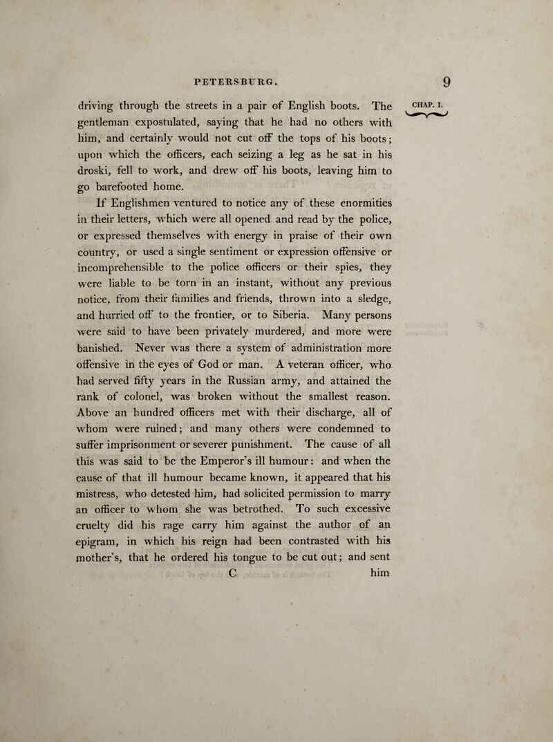 driving through the streets in a pair of English boots. The gentleman expostulated, saying that, he had no others with him, and certainly would not cut off the tops of his boots; upon wrhich the officers, each seizing a leg as he sat in his droski, fell to work, and drew off his boots, leaving him to go barefooted home. If Englishmen ventured to notice any of these enormities in their letters, wrhich were all opened and read by the police, or expressed themselves with energy in praise of their own country, or used a single sentiment or expression offensive or incomprehensible to the police officers or their spies, they were liable to be torn in an instant, without any previous notice, from their families and friends, thrown into a sledge, and hurried off to the frontier, or to Siberia. Many persons were said to have been privately murdered, and more were banished. Never was there a svstem of administration more •/ offensive in the eyes of God or man.. A veteran officer, who had served fifty years in the Russian army, and attained the rank of colonel, was broken without the smallest reason. Above an hundred officers met with their discharge, all of whom were ruined; and many others were condemned to suffer imprisonment or severer punishment. The cause of all this was said to be the Emperor’s ill humour: and when the cause of that ill humour became known, it appeared that his mistress, who detested him, had solicited permission to marry an officer to whom she was betrothed. To such excessive cruelty did his rage carry him against the author of an epigram, in which his reign had been contrasted with his mother’s, that he ordered his tongue to be cut out; and sent C him