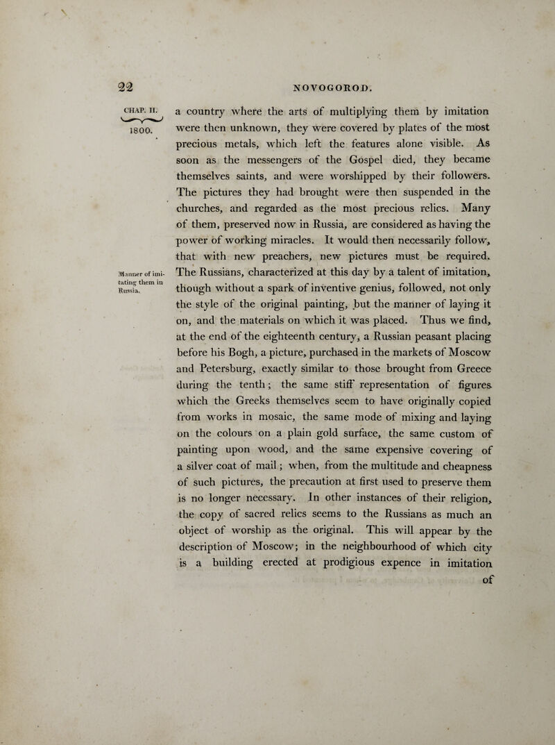 CHAP. II. 1800. Manner of imi¬ tating them in Russia. a country where the arts of multiplying them by imitation were then unknown, they were covered by plates of the most precious metals, which left the features alone visible. As soon as the messengers of the Gospel died, they became themselves saints, and were worshipped by their followers. The pictures they had brought were then suspended in the churches, and regarded as the most precious relics. Many of them, preserved now in Russia, are considered as having the power of working miracles. It would then necessarily follow, that with new preachers, new pictures must be required. The Russians, characterized at this day by a talent of imitation, though without a spark of inventive genius, followed, not only the style of the original painting, tmt the manner of laying it on, and the materials on which it was placed. Thus we find, at the end of the eighteenth century, a Russian peasant placing before his Bogh, a picture, purchased in the markets of Moscow and Petersburg, exactly similar to those brought from Greece during the tenth; the same stiff' representation of figures which the Greeks themselves seem to have originally copied from works in mosaic, the same mode of mixing and laying on the colours on a plain gold surface, the same custom of painting upon wood, and the same expensive covering of a silver coat of mail; when, from the multitude and cheapness of such pictures, the precaution at first used to preserve them is no longer necessary. In other instances of their religion, the copy of sacred relics seems to the Russians as much an object of worship as the original. This will appear by the description of Moscow; in the neighbourhood of which city is a building erected at prodigious expence in imitation of
