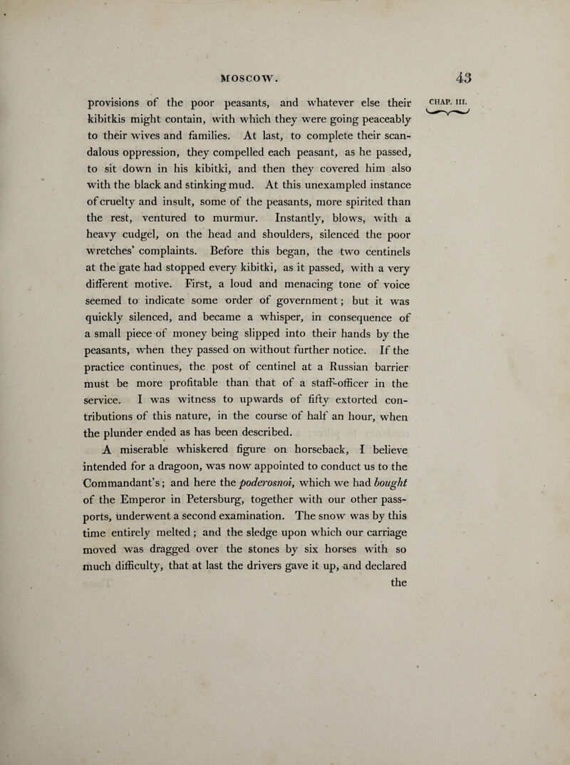 provisions of the poor peasants, and whatever else their kibitkis might contain, with which they were going peaceably to their wives and families. At last, to complete their scan¬ dalous oppression, they compelled each peasant, as he passed, to sit down in his kibitki, and then they covered him also with the black and stinking mud. At this unexampled instance of cruelty and insult, some of the peasants, more spirited than the rest, ventured to murmur. Instantly, blows, with a heavy cudgel, on the head and shoulders, silenced the poor wretches’ complaints. Before this began, the two centinels at the gate had stopped every kibitki, as it passed, with a very different motive. First, a loud and menacing tone of voice seemed to indicate some order of government; but it was quickly silenced, and became a whisper, in consequence of a small piece of money being slipped into their hands by the peasants, when they passed on without further notice. If the practice continues, the post of centinel at a Russian barrier must be more profitable than that of a staff-officer in the service. I was witness to upwards of fifty extorted con¬ tributions of this nature, in the course of half an hour, when the plunder ended as has been described. A miserable whiskered figure on horseback, I believe intended for a dragoon, was now appointed to conduct us to the Commandant’s; and here the poderosnoi, which we had bought of the Emperor in Petersburg, together with our other pass¬ ports, underwent a second examination. The snow was by this time entirely melted ; and the sledge upon which our carriage moved was dragged over the stones by six horses with so much difficulty, that at last the drivers gave it up, and declared the