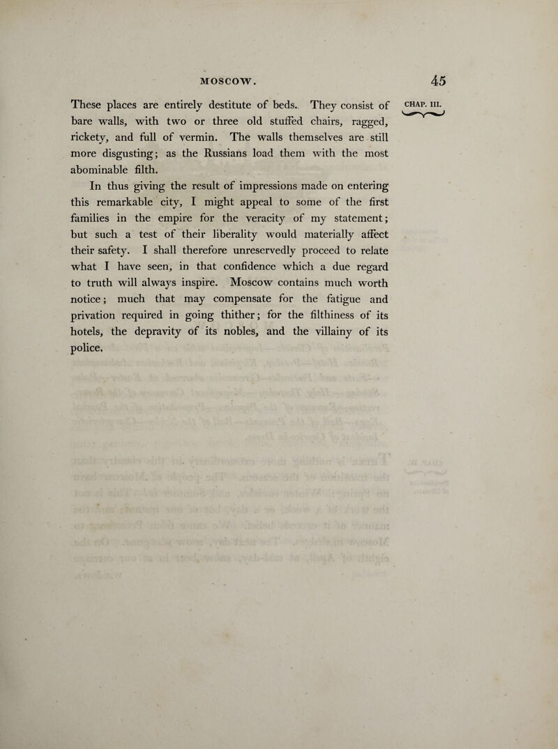 These places are entirely destitute of beds. They consist of bare walls, with two or three old stuffed chairs, ragged, rickety, and full of vermin. The walls themselves are still more disgusting; as the Russians load them with the most abominable filth. In thus giving the result of impressions made on entering this remarkable city, I might appeal to some of the first families in the empire for the veracity of my statement; but such a test of their liberality would materially affect their safety. I shall therefore unreservedly proceed to relate what I have seen, in that confidence which a due regard to truth will always inspire. Moscow contains much worth notice; much that may compensate for the fatigue and privation required in going thither; for the filthiness of its hotels, the depravity of its nobles, and the villainy of its police.