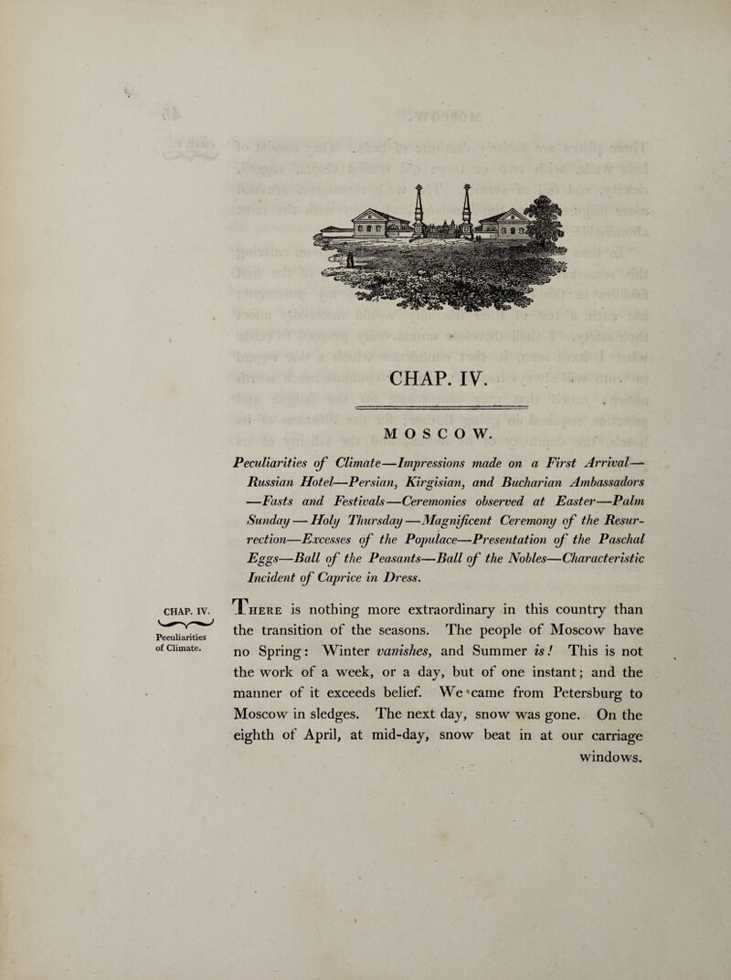 CHAP. IV. MOSCOW. CHAP. IV. Peculiarities of Climate. Peculiarities of Climate—Impressions made on a First Arrival—- Russian Hotel—Persian, Kirgisian, and Bucharian Ambassadors —Fasts and Festivals—Ceremonies observed at Easter—Palm Sunday — Holy Thursday—Magnificent Ceremony of the Resur¬ rection—Excesses of the Populace—Presentation of the Paschal Eggs—Ball of the Peasants—Ball of the Nobles—Characteristic Incident of Caprice in Dress. There is nothing more extraordinary in this country than the transition of the seasons. The people of Moscow have no Spring: Winter vanishes, and Summer is! This is not the work of a week, or a day, but of one instant; and the manner of it exceeds belief. We'came from Petersburg to Moscow in sledges. The next day, snow was gone. On the eighth of April, at mid-day, snow beat in at our carriage windows. %