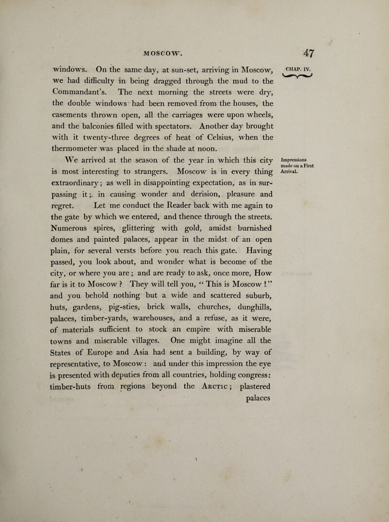 windows. On the same day, at sun-set, arriving in Moscow, we had difficulty in being dragged through the mud to the Commandant’s. The next morning the streets were dry, the double windows had been removed from the houses, the casements thrown open, all the carriages were upon wheels, and the balconies filled with spectators. Another day brought with it twenty-three degrees of heat of Celsius, when the thermometer was placed in the shade at noon. We arrived at the season of the year in which this city is most interesting to strangers. Moscow is in every thing extraordinary; as well in disappointing expectation, as in sur¬ passing it; in causing wonder and derision, pleasure and regret. Let me conduct the Reader back with me again to the gate by which we entered, and thence through the streets. Numerous spires, glittering with gold, amidst burnished domes and painted palaces, appear in the midst of an open plain, for several versts before you reach this gate. Having passed, you look about, and wonder what is become of the city, or where you are ; and are ready to ask, once more, How far is it to Moscow ? They will tell you, “ This is Moscow ! ” and you behold nothing but a wide and scattered suburb, huts, gardens, pig-sties, brick walls, churches, dunghills, palaces, timber-yards, warehouses, and a refuse, as it were, of materials sufficient to stock an empire with miserable towns and miserable villages. One might imagine all the States of Europe and Asia had sent a building, by way of representative, to Moscow : and under this impression the eye is presented with deputies from all countries, holding congress: timber-huts from regions beyond the Arctic ; plastered palaces CHAP. IV. Impressions made on a First Arrival. 7 i