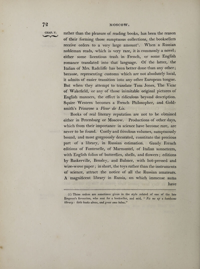 CHAP. V. rather than the pleasure of reading books, has been the reason of their forming those sumptuous collections, the booksellers receive orders to a very large amount1. When a Russian nobleman reads, which is very rare, it is commonly a novel; either some licentious trash in French, or some English romance translated into that language. Of the latter, the Italian of Mrs. Radcliffe has been better done than any other; because, representing customs which are not absolutely local, it admits of easier transition into any other European tongue. But when they attempt to translate Tom Jones, The Yicar of Wakefield, or any of those inimitable original pictures ot English manners, the effect is ridiculous beyond description. Squire Western becomes a French Philosopher, and Gold¬ smith’s Primrose a Fleur de Lis. Books of real literary reputation are not to be obtained either in Petersburg or Moscow. Productions of other days, which from their importance in science have become rare, are never to be found. Costly and frivolous volumes, sumptuously bound, and most gorgeously decorated, constitute the precious part of a library, in Russian estimation. Gaudy French editions of Fontenelle, of Marmontel, of Italian sonneteers, with English folios of butterflies, shells, and flowers ; editions by Baskerville, Bensley, and Bulmer, with hot-pressed and wire-wove paper; in short, the toys rather than the instruments of science, attract the notice of all the Russian amateurs. A magnificent library in Russia, on which immense sums have (l) These orders are sometimes given in the style related of one of the late Empress’s favourites, who sent for a bookseller, and said, “ Fit me up a handsome library : little books above, and great ones below”