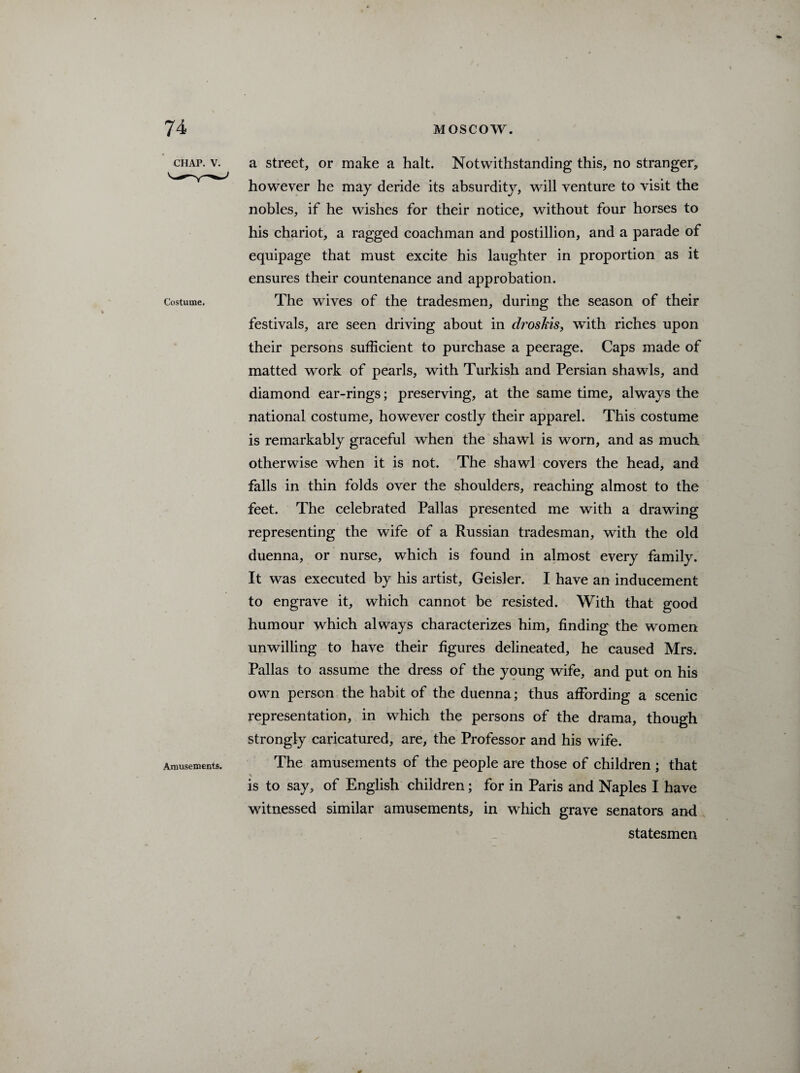 CHAP. V. Costume, Amusements. a street, or make a halt. Notwithstanding this, no stranger, however he may deride its absurdity, will venture to visit the nobles, if he wishes for their notice, without four horses to his chariot, a ragged coachman and postillion, and a parade of equipage that must excite his laughter in proportion as it ensures their countenance and approbation. The wives of the tradesmen, during the season of their festivals, are seen driving about in droskis, with riches upon their persons sufficient to purchase a peerage. Caps made of matted work of pearls, with Turkish and Persian shawls, and diamond ear-rings; preserving, at the same time, always the national costume, however costly their apparel. This costume is remarkably graceful when the shawl is worn, and as much otherwise when it is not. The shawl covers the head, and falls in thin folds over the shoulders, reaching almost to the feet. The celebrated Pallas presented me with a drawing representing the wife of a Russian tradesman, with the old duenna, or nurse, which is found in almost every family. It was executed by his artist, Geisler. I have an inducement to engrave it, which cannot be resisted. With that good humour which always characterizes him, finding the women unwilling to have their figures delineated, he caused Mrs. Pallas to assume the dress of the young wife, and put on his own person the habit of the duenna; thus affording a scenic representation, in which the persons of the drama, though strongly caricatured, are, the Professor and his wife. The amusements of the people are those of children ; that \ is to say, of English children; for in Paris and Naples I have witnessed similar amusements, in which grave senators and statesmen