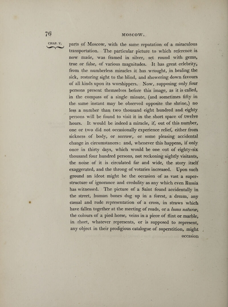 parts of Moscow, with the same reputation of a miraculous transportation. The particular picture to which reference is now made, was framed in silver, set round with gems, true or false, of various magnitudes. It has great celebrity, from the numberless miracles it has wrought, in healing the sick, restoring sight to the blind, and showering down favours of all kinds upon its worshippers. Now, supposing only four persons present themselves before this image, as it is called, in the compass of a single minute, (and sometimes fifty in the same instant may be observed opposite the shrine,) no less a number than two thousand eight hundred and eighty persons will be found to visit it in the short space of twelve hours. It would be indeed a miracle, if, out of this number, one or two did not occasionally experience relief, either from sickness of body, or sorrow, or some pleasing accidental change in circumstances: and, whenever this happens, if only once in thirty days, which would be one out of eighty-six thousand four hundred persons, not reckoning nightly visitants, the noise of it is circulated far and wide, the story itself exaggerated, and the throng of votaries increased. Upon such ground an ideot might be the occasion of as vast a super¬ structure of ignorance and credulity as any wdiich even Russia has witnessed. The picture of a Saint found accidentally in the street, human bones dug up in a forest, a dream, any casual and rude representation of a cross, in straws which have fallen together at the meeting of roads, or a lusus natures, the colours of a pied horse, veins in a piece of flint or marble, in short, whatever represents, or is supposed to represent, any object in their prodigious catalogue of superstition, might occasion