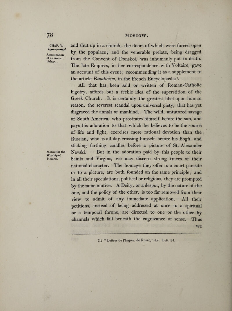 CHAP. V. Assassination ’ of an Arch¬ bishop. Motive for the Worship of Pictures. and shut up in a church, the doors of which were forced open by the populace; and the venerable prelate, being dragged from the Convent of Donskoi, was inhumanly put to death. The late Empress, in her correspondence with Yoltaire, gave an account of this event; recommending it as a supplement to the article Fanaticism, in the French Encyclopaedia1. All that has been said or written of Roman-Catholic bigotry, affords but a feeble idea of the superstition of the Greek Church. It is certainly the greatest libel upon human reason, the severest scandal upon universal piety, that has yet disgraced the annals of mankind. The wild, untutored savage of South America, who prostrates himself before the sun, and pays his adoration to that which he believes to be the source of life and light, exercises more rational devotion than the Russian, who is all day crossing himself before his Bogh, and sticking farthing candles before a picture of St. Alexander Nevski. But in the adoration paid by this people to their Saints and Virgins, we may discern strong traces of their national character. The homage they offer to a court parasite or to a picture, are both founded on the same principle; and in all their speculations, political or religious, they are prompted by the same motive. A Deity, or a despot, by the nature of the one, and the policy of the other, is too far removed from their view to admit of any immediate application. All their petitions, instead of being addressed at once to a spiritual or a temporal throne, are directed to one or the other by channels which fall beneath the cognizance of sense. Thus we (1) “ Lettres de l’lmper. de Russie,” &c. Lett. 94.