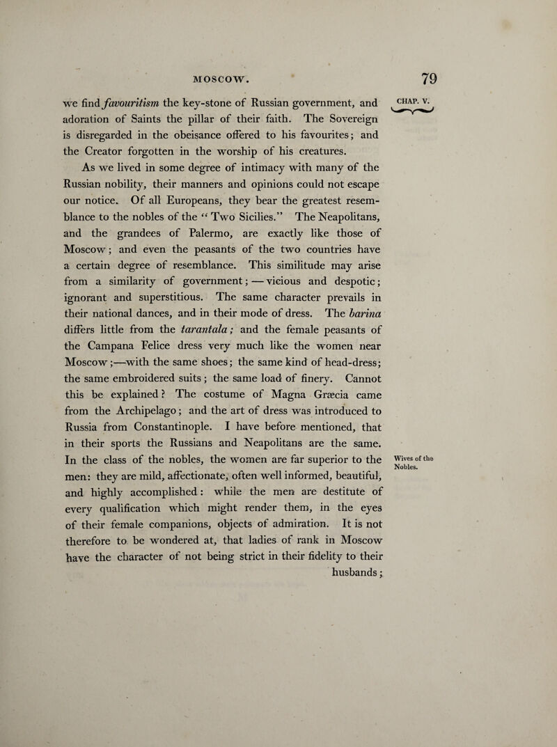 we findfavouritism the key-stone of Russian government, and adoration of Saints the pillar of their faith. The Sovereign is disregarded in the obeisance offered to his favourites; and the Creator forgotten in the worship of his creatures. As we lived in some degree of intimacy with many of the Russian nobility, their manners and opinions could not escape our notice. Of all Europeans, they bear the greatest resem¬ blance to the nobles of the “ Two Sicilies.” The Neapolitans, and the grandees of Palermo, are exactly like those of Moscow; and even the peasants of the two countries have a certain degree of resemblance. This similitude may arise from a similarity of government; — vicious and despotic; ignorant and superstitious. The same character prevails in their national dances, and in their mode of dress. The barina differs little from the tarantala; and the female peasants of the Campana Felice dress very much like the women near Moscow;—with the same shoes; the same kind of head-dress; the same embroidered suits ; the same load of finery. Cannot this be explained ? The costume of Magna Graecia came from the Archipelago; and the art of dress was introduced to Russia from Constantinople. I have before mentioned, that in their sports the Russians and Neapolitans are the same. In the class of the nobles, the women are far superior to the men: they are mild, affectionate, often well informed, beautiful, and highly accomplished: while the men are destitute of every qualification which might render them, in the eyes of their female companions, objects of admiration. It is not therefore to be wondered at, that ladies of rank in Moscow have the character of not being strict in their fidelity to their husbands; chap. v. Wives of the Nobles.