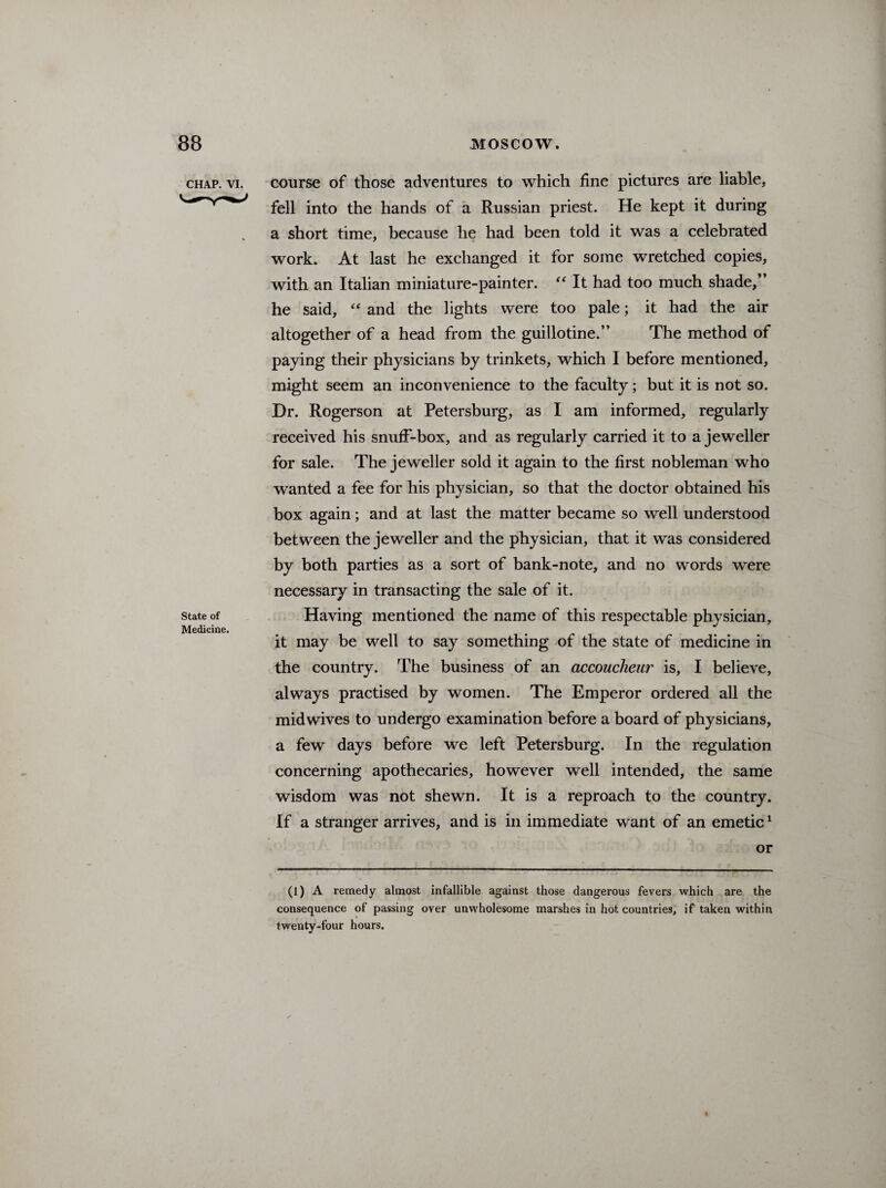 chap. vi. course of those adventures to which fine pictures are liable, fell into the hands of a Russian priest. He kept it during a short time, because he had been told it was a celebrated work. At last he exchanged it for some wretched copies, with an Italian miniature-painter. “ It had too much shade, he said, “ and the lights were too pale; it had the air altogether of a head from the guillotine.” The method of paying their physicians by trinkets, which I before mentioned, might seem an inconvenience to the faculty; but it is not so. Dr. Rogerson at Petersburg, as I am informed, regularly received his snuff-box, and as regularly carried it to a jeweller for sale. The jeweller sold it again to the first nobleman who wanted a fee for his physician, so that the doctor obtained his box again; and at last the matter became so well understood between the jeweller and the physician, that it was considered by both parties as a sort of bank-note, and no words were necessary in transacting the sale of it. state of Having mentioned the name of this respectable physician. Medicine. it may be well to say something of the state of medicine in the country. The business of an accoucheur is, I believe, always practised by women. The Emperor ordered all the midwives to undergo examination before a board of physicians, a few days before we left Petersburg. In the regulation concerning apothecaries, however well intended, the same wisdom was not shewn. It is a reproach to the country. If a stranger arrives, and is in immediate want of an emetic1 or (1) A remedy almost infallible against those dangerous fevers which are the consequence of passing over unwholesome marshes in hot countries, if taken within twenty-four hours.