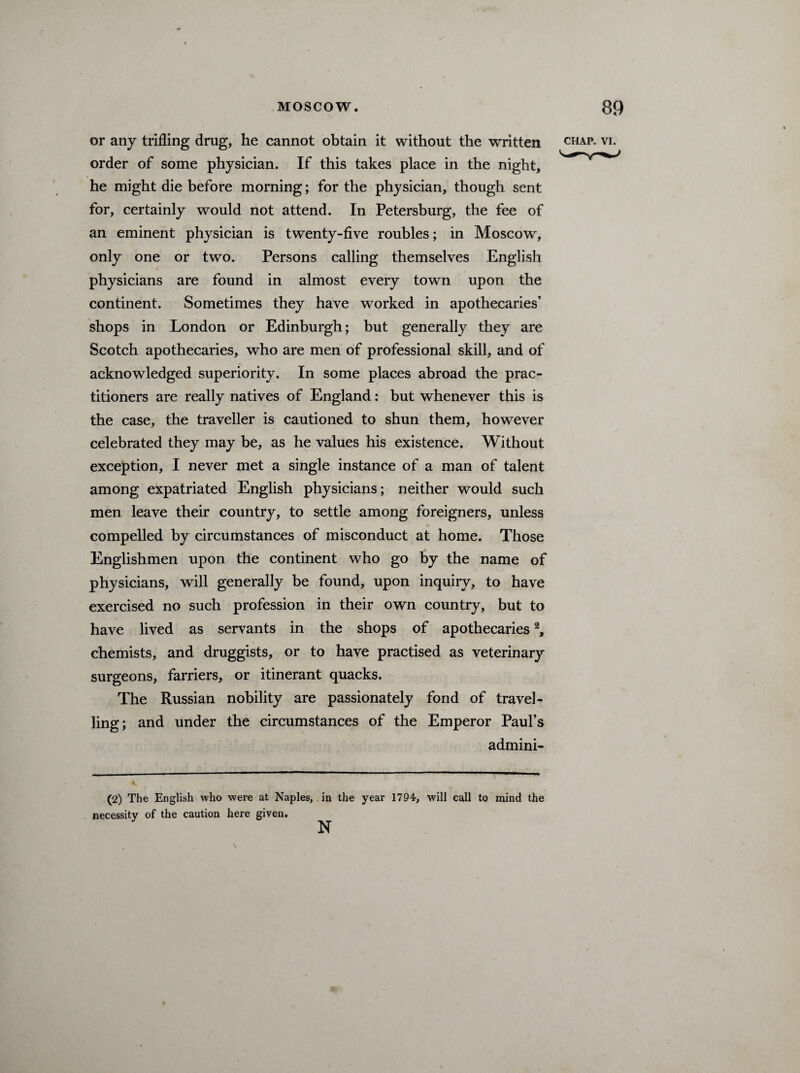 or any trifling drug, he cannot obtain it without the written order of some physician. If this takes place in the night, he might die before morning; for the physician, though sent for, certainly would not attend. In Petersburg, the fee of an eminent physician is twenty-five roubles; in Moscow, only one or two. Persons calling themselves English physicians are found in almost every town upon the continent. Sometimes they have worked in apothecaries’ shops in London or Edinburgh; but generally they are Scotch apothecaries, who are men of professional skill, and of acknowledged superiority. In some places abroad the prac¬ titioners are really natives of England: but whenever this is the case, the traveller is cautioned to shun them, however celebrated they may be, as he values his existence. Without exception, I never met a single instance of a man of talent among expatriated English physicians; neither would such men leave their country, to settle among foreigners, unless compelled by circumstances of misconduct at home. Those Englishmen upon the continent who go by the name of physicians, will generally be found, upon inquiry, to have exercised no such profession in their own country, but to have lived as servants in the shops of apothecaries2, chemists, and druggists, or to have practised as veterinary surgeons, farriers, or itinerant quacks. The Russian nobility are passionately fond of travel¬ ling; and under the circumstances of the Emperor Paul’s admini- (2) The English who were at Naples, in the year 1794, will call to mind the necessity of the caution here given.