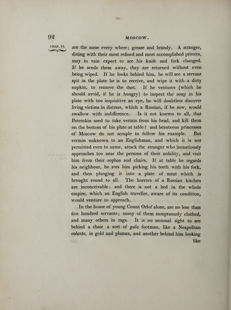 CHAP. VI. are the same every where; grease and brandy. A stranger, dining with their most refined and most accomplished princes, may in vain expect to see his knife and fork changed. If he sends them away, they are returned without even being wiped. If he looks behind him, he will see a servant spit in the plate he is to receive, and wipe it with a dirty napkin, to remove the dust. If he ventures (which he should avoid, if he is hungry) to inspect the soup in his plate with too inquisitive an eye, he will doubtless discover living victims in distress, which a Russian, if he saw, would swallow with indifference. Is it not known to all, that Potemkin used to take vermin from his head, and kill them on the bottom of his plate at table ? and beauteous princesses of Moscow do not scruple to follow his example. But vermin unknown to an Englishman, and which it is not permitted even to name, attack the stranger who incautiously approaches too near the persons of their nobility, and visit him from their sophas and chairs. If at table he regards his neighbour, he sees him picking his teeth with his fork, and then plunging it into a plate of meat which is brought round to all. The horrors of a Russian kitchen are inconceivable; and there is not a bed in the whole empire, which an English traveller, aware of its condition, would venture to approach. In the house of young Count Orlof alone, are no less than five hundred servants; many of them sumptuously clothed, and many others in rags. It is no unusual sight to see behind a chair a sort of gala footman, like a Neapolitan volant e, in gold and plumes, and another behind him looking like