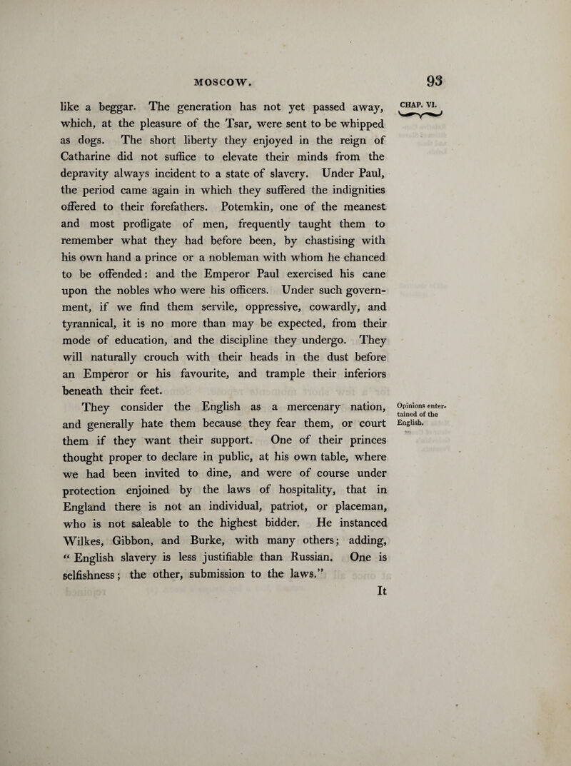 like a beggar. The generation has not yet passed away, which, at the pleasure of the Tsar, were sent to be whipped as dogs. The short liberty they enjoyed in the reign of Catharine did not suffice to elevate their minds from the depravity always incident to a state of slavery. Under Paul, the period came again in which they suffered the indignities offered to their forefathers. Potemkin, one of the meanest and most profligate of men, frequently taught them to remember what they had before been, by chastising with his own hand a prince or a nobleman with whom he chanced to be offended: and the Emperor Paul exercised his cane upon the nobles who were his officers. Under such govern¬ ment, if we find them servile, oppressive, cowardly, and tyrannical, it is no more than may be expected, from their mode of education, and the discipline they undergo. They will naturally crouch with their heads in the dust before an Emperor or his favourite, and trample their inferiors beneath their feet. They consider the English as a mercenary nation, and generally hate them because they fear them, or court them if they want their support. One of their princes thought proper to declare in public, at his own table, where we had been invited to dine, and were of course under protection enjoined by the laws of hospitality, that in England there is not an individual, patriot, or placeman, who is not saleable to the highest bidder. He instanced Wilkes, Gibbon, and Burke, with many others; adding, “ English slavery is less justifiable than Russian. One is selfishness; the other, submission to the laws.” CHAP. vi. Opinions enter¬ tained of the English. It