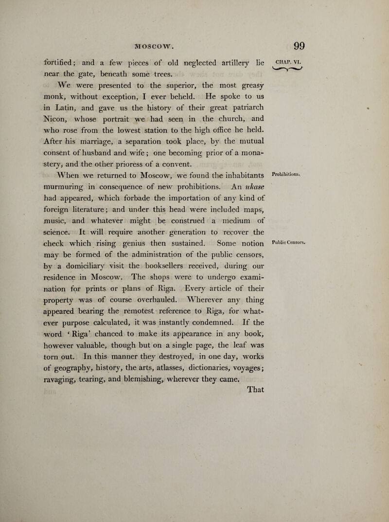 fortified; and a few pieces of old neglected artillery lie near the gate, beneath some trees. We were presented to the superior, the most greasy monk, without exception, I ever beheld. He spoke to us in Latin, and gave us the history of their great patriarch Nicon, whose portrait we had seen in the church, and who rose from the lowest station to the high office he held. After his marriage, a separation took place, by the mutual consent of husband and wife ; one becoming prior of a mona¬ stery, and the other prioress of a convent. When we returned to Moscow, we found the inhabitants murmuring in consequence of new prohibitions. An ukase had appeared, which forbade the importation of any kind of foreign literature; and under this head were included maps, music, and whatever might be construed a medium of science. It will require another generation to recover the check which rising genius then sustained. Some notion may be formed of the administration of the public censors, by a domiciliary visit the booksellers received, during our residence in Moscow. The shops were to undergo exami¬ nation for prints or plans of Riga. Every article of their property was of course overhauled. Wherever any thing appeared bearing the remotest reference to Riga, for what¬ ever purpose calculated, it was instantly condemned. If the word ‘ Riga’ chanced to make its appearance in any book, however valuable, though but on a single page, the leaf was torn out. In this manner they destroyed, in one day, works of geography, history, the arts, atlasses, dictionaries, voyages; ravaging, tearing, and blemishing, wherever they came. CHAP. VI. Prohibitions.. Public Censors. That