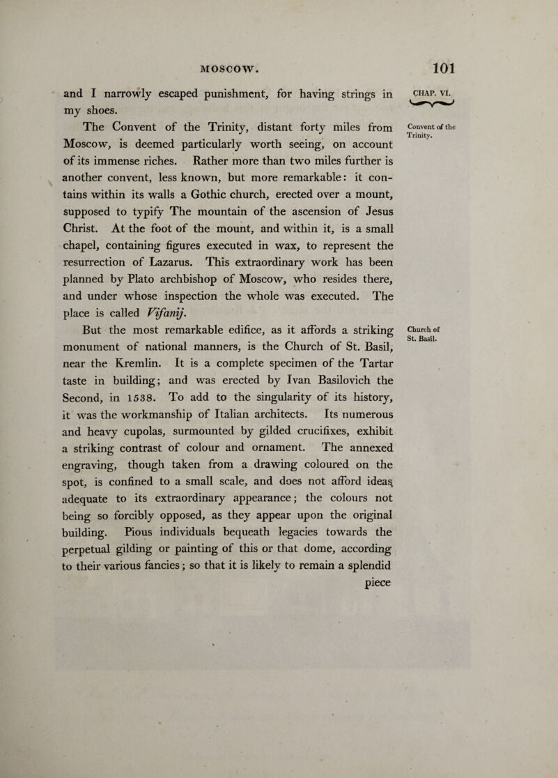 and I narrowly escaped punishment, for having strings in my shoes. The Convent of the Trinity, distant forty miles from Moscow, is deemed particularly worth seeing, on account of its immense riches. Rather more than two miles further is another convent, less known, but more remarkable: it con¬ tains within its walls a Gothic church, erected over a mount, supposed to typify The mountain of the ascension of Jesus Christ. At the foot of the mount, and within it, is a small chapel, containing figures executed in wax, to represent the resurrection of Lazarus. This extraordinary work has been planned by Plato archbishop of Moscow, who resides there, and under whose inspection the whole was executed. The place is called Vifanij. But the most remarkable edifice, as it affords a striking monument of national manners, is the Church of St. Basil, near the Kremlin. It is a complete specimen of the Tartar taste in building; and was erected by Ivan Basilovich the Second, in 1538. To add to the singularity of its history, it was the workmanship of Italian architects. Its numerous and heavy cupolas, surmounted by gilded crucifixes, exhibit a striking contrast of colour and ornament. The annexed engraving, though taken from a drawing coloured on the spot, is confined to a small scale, and does not afford idea$ adequate to its extraordinary appearance; the colours not being so forcibly opposed, as they appear upon the original building. Pious individuals bequeath legacies towards the perpetual gilding or painting of this or that dome, according to their various fancies; so that it is likely to remain a splendid piece CHAP. VI. Convent of the Trinity. Church of St. Basil.