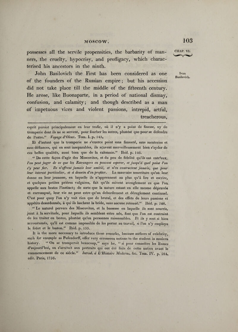 possesses all the servile propensities, the barbarity of man¬ ners, the cruelty, hypocrisy, and profligacy, which charac¬ terised his ancestors in the ninth. John Basilovich the First has been considered as one of the founders of the Russian empire; but his accession did not take place till the middle of the fifteenth century. He arose, like Buonaparte, in a period of national dismay, confusion, and calamity; and though described as a man of impetuous vices and violent passions, intrepid, artful, treacherous, CHAP. VI. Ivan Basilovich. esprit paroist principalement en leur trafic, ou il n’y a point de finesse, ny de tromperie dont ils ne se servent, pour fourber les autres, plustdst que pour se defend re de l’estre.” Voyage d’Olear. Tom. I. p. 145. Et d’autant que la tromperie ne s’exerce point sans faussete, sans menteries et sans defiances, qui en sont inseparables, ils sfavent merveilleusement bien s’ayder de ces belles qualites, aussi bien que de la calomnie.” Ibid. p. 146. “ De cette fafon d’agir des Moscovites, et du peu de fidelite qu’ils ont entr’eux. Von pent juger de ce que les Estrangers en peuvent esperer, et jusqiVa quel point Von s’y peut jier. Ils n’’off rent jamais leur amitie, et n'en contracted jamais, que pour leur interest particular, et d dessein d’en proffer. La mauvaise nourriture qu’on leur donne en leur jeunesse, en laquelle ils n’apprennent au plus qu’a lire et escrire, et quelques petites prieres vulgaires, fait qu’ils suivent aveuglement ce que l’on appelle aux bestes l’instinct; de sorte que la natare estant en elle mesme depravee et corrompue, leur vie ne peut estre qu’un debordement et dereglement continuel. C’est pour quoy l’on n’y voit rien que de brutal, et des effets de leurs passions et appetits desordonnes, a qui ils laschent la bride, sans aucune retenue.” Ibid. p. 148. “ Le naturel pervers des Moscovites, et la bassesse en laquelle ils sont nourris, joint a la servitude, pour laquelle ils semblent estre nes, font que l’on est contraint de les traiter en hestes, plustdst qu’en personnes raisonnables. Et ils y sont si bien accoustumes, qu’il est comme impossible de les porter au travail, si Ton n’y employe le foiiet et le baston.” Ibid. p. 155. It is the more necessary to introduce these remarks, because authors of celebrity, such for example as Pufendorff, offer very erroneous notions to the student in modem history. “ On se tromperoit beaucoup,” says he,  si pour connoitre les Russes d’aujourd’hui, on s’arretoit aux portraits qui ont ete faits de cette nation avant le commencement de ce siecle.” Introd. d VHistoire Moderne. &c. Tom. IV. p. 284. edit. Paris, 1750.