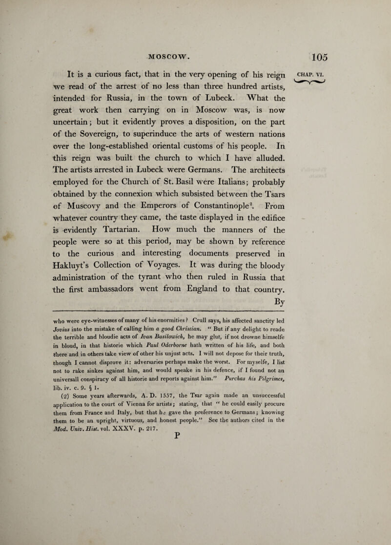 It is a curious fact, that in the very opening of his reign chap. vi. we read of the arrest of no less than three hundred artists, intended for Russia, in the town of Lubeck. What the great work then carrying on in Moscow was, is now uncertain; but it evidently proves a disposition, on the part of the Sovereign, to superinduce the arts of western nations over the long-established oriental customs of his people. In this reign was built the church to which I have alluded. The artists arrested in Lubeck were Germans. The architects employed for the Church of St. Basil were Italians; probably obtained by the connexion which subsisted between the Tsars of Muscovy and the Emperors of Constantinople2. From whatever country they came, the taste displayed in the edifice is evidently Tartarian. How much the manners of the people were so at this period, may be shown by reference to the curious and interesting documents preserved in Hakluyt’s Collection of Voyages. It was during the bloody administration of the tyrant who then ruled in Russia that the first ambassadors went from England to that country. By who were eye-witnesses of many of his enormities ? Crull says, his affected sanctity led Jovius into the mistake of calling him a good Christian. “ But if any delight to reade the terrible and bloudie acts of Ivan Basilowich, he may glut, if not drowne himselfe in bloud, in that historie which Paul Oderborne hath written of his life, and both there and in others take view of other his unjust acts. I will not depose for their truth, though I cannot disprove it: adversaries perhaps make the worst. For myselfe, I list not to rake sinkes against him, and would speake in his defence, if I found not an universall conspiracy of all historie and reports against him.” Purchas his Pilgrimes, lib. iv. c. 9. § 1. (2) Some years afterwards, A. D. 1557, the Tsar again made an unsuccessful application to the court of Vienna for artists; stating, that “ he could easily procure them from France and Italy, but that he gave the preference to Germans; knowing them to be an upright, virtuous, and honest people.” See the authors cited in the Mod. Univ. Hist. vol. XXXV. p. 217. P