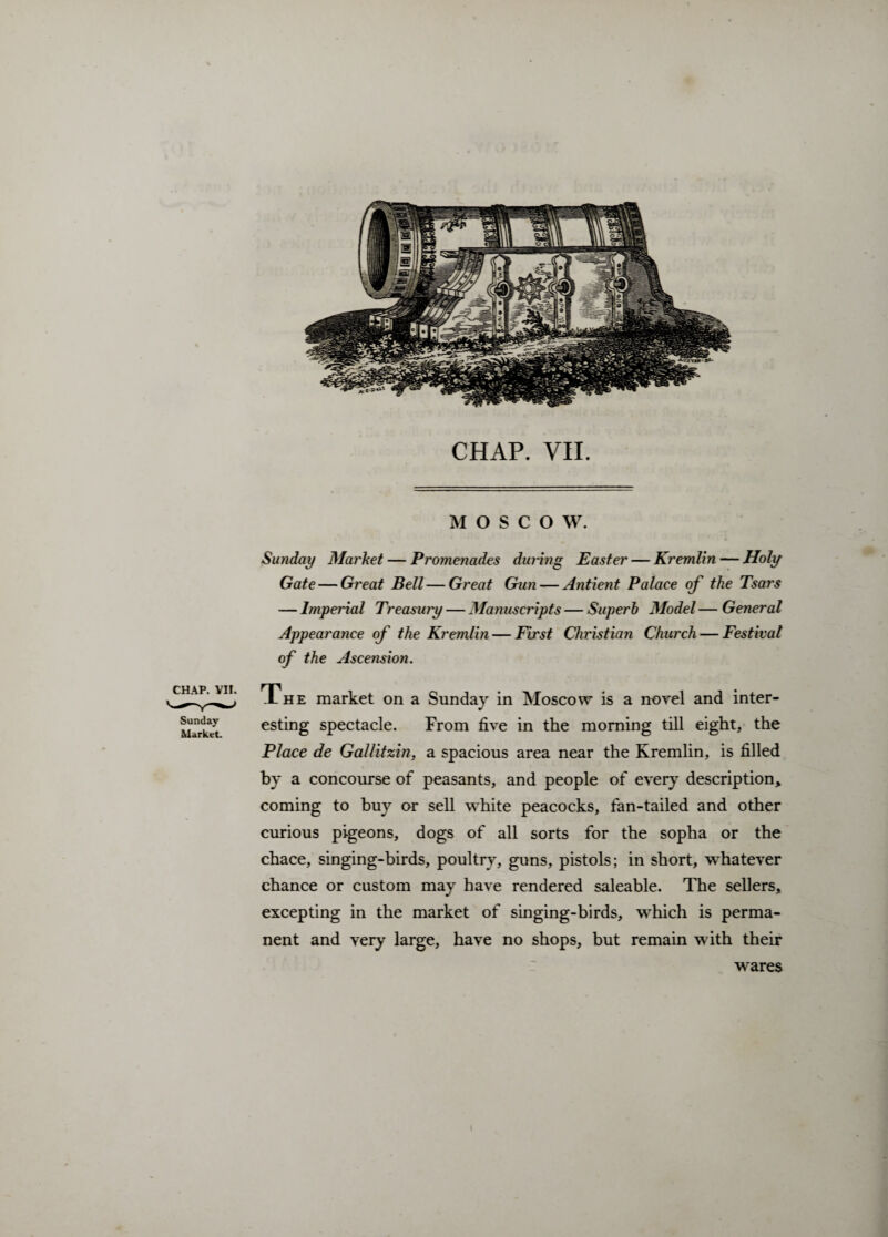 CHAP. VII. MOSCOW. CHAP. VII. Sunday Market. Su7iday Market — Promenades during Easter — Kremlin — Holy Gate — Great Bell—Great Gun — Antient Palace of the Tsars — Imperial Treasury — Manuscripts — Superb Model — General Appearance of the Kremlin — First Christian Church — Festival of the Ascension. The market on a Sunday in Moscow is a novel and inter¬ esting spectacle. From five in the morning till eight, the Place de Gallitzin, a spacious area near the Kremlin, is filled by a concourse of peasants, and people of every description, coming to buy or sell white peacocks, fan-tailed and other curious pigeons, dogs of all sorts for the sopha or the chace, singing-birds, poultry, guns, pistols; in short, whatever chance or custom may have rendered saleable. The sellers, excepting in the market of singing-birds, which is perma¬ nent and very large, have no shops, but remain with their wares