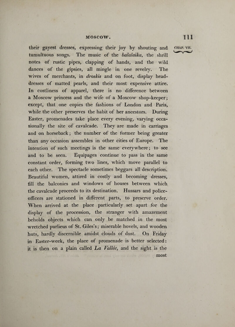 their gayest dresses, expressing their joy by shouting and chap. vii. tumultuous songs. The music of the balalaika, the shrill notes of rustic pipes, clapping of hands, and the wild dances of the gipsies, all mingle in one revelry. The wives of merchants, in droskis and on foot, display head¬ dresses of matted pearls, and their most expensive attire. In costliness of apparel, there is no difference between a Moscow princess and the wife of a Moscow shop-keeper; except, that one copies the fashions of London and Paris, while the other preserves the habit of her ancestors. During Easter, promenades take place every evening, varying occa¬ sionally the site of cavalcade. They are made in carriages and on horseback; the number of the former being greater than any occasion assembles in other cities of Europe. The intention of such meetings is the same everywhere; to see and to be seen. Equipages continue to pass in the same constant order, forming two lines, which move parallel to each other. The spectacle sometimes beggars all description. Beautiful women, attired in costly and becoming dresses, fill the balconies and windows of houses between which the cavalcade proceeds to its destination. Hussars and police- officers are stationed in different parts, to preserve order. When arrived at the place particularly set apart for the display of the procession, the stranger with amazement beholds objects which can only be matched in the most wretched purlieus of St. Giles’s; miserable hovels, and wooden huts, hardly discernible amidst clouds of dust. On Friday in Easter-week, the place of promenade is better selected: it is then on a plain called La Fallee, and the sight is the most