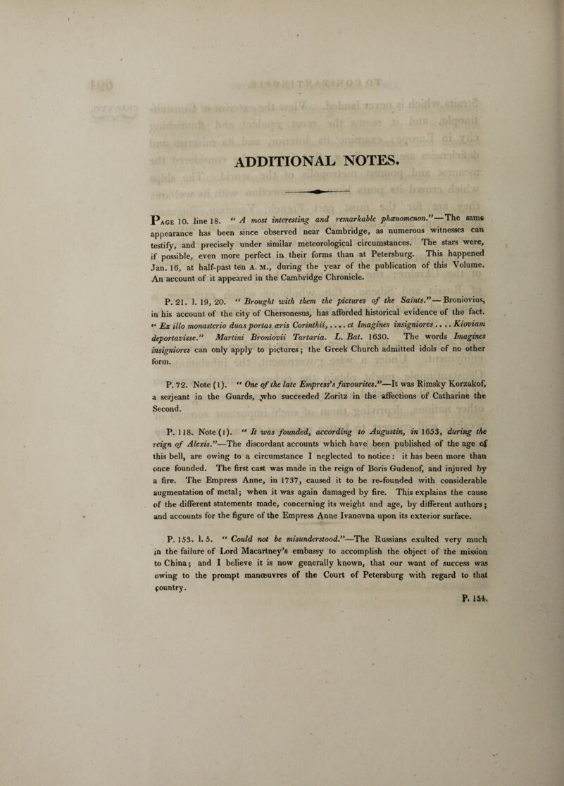 ADDITIONAL NOTES. Page 10. line 18. “ A most interesting and remarkable phenomenon.”—The same appearance has been since observed near Cambridge, as numerous witnesses can testify, and precisely under similar meteorological circumstances. The stars were, if possible, even more perfect in their forms than at Petersburg. This happened Jan. 16, at half-past ten A. M., during the year of the publication of this Volume. An account of it appeared in the Cambridge Chronicle. P.21. 1.19,20. “Brought with them the pictures of the Saints.”— Broniovius, in his account of the city of Chersonesus, has afforded historical evidence of the fact. “ Ex illo monasterio duas portas ceris Corinthii,.... et Imagines insigniores .... Kioviam deportavisse.” Martini Broniovii Tartaria. L. Bat. 1630. The words Imagines insigniores can only apply to pictures; the Greek Church admitted idols of no other form. P. 72. Note (1). “ One of the late Empress’s favourites.”—It was Rimsky Korzakof, a serjeant in the Guards, ..who succeeded Zoritz in the affections of Catharine the Second. P. 118. Note(l). “ It was founded, according to Augustin, in 1653, during the reign of Alexis.”—The discordant accounts which have been published of the age of this bell, are owing to a circumstance I neglected to notice: it has been more than once founded. The first cast was made in the reign of Boris Gudenof, and injured by a fire. The Empress Anne, in 1737, caused it to be re-founded with considerable augmentation of metal; when it was again damaged by fire. This explains the cause of the different statements made, concerning its weight and age, by different authors j and accounts for the figure of the Empress Anne Ivanovna upon its exterior surface. P.153. 1.5. “ Could not be misunderstood.”—The Russians exulted very much ,jn the failure of Lord Macartney’s embassy to accomplish the object of the mission to China; and I believe it is now generally known, that our want of success was owing to the prompt manoeuvres of the Court of Petersburg with regard to that country. ?, 154,