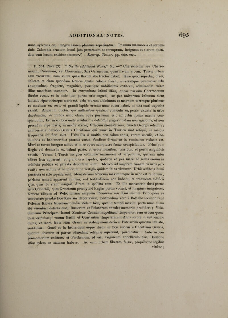 nunc sylvosus est, integrae tamen plurimae reperiuntur. Phanum marmoreis et serpen- tinis Columnis ornatum humi jam prostratum et corruptum, insignem et clarum quon¬ dam eura locum extitisse testator.’' Descrip. Tartar, pp. 262. 264. P. 564. Note (3). “ See the additional Notes,” &c. — “ Chersonesum seu Cherro- nesum, Corsunum, vel Chersonam, Sari Germenum, quasi flavam arcem, Turcae urbem earn vocarunt: nam solum quasi flavum ille tractus habet. Quae quod superba, dives, delicata et clara quondam Graecae gentis colonia fuerit, universaeque peninsulae urbs antiquissima, frequens, magnifica, portuque nobilissima extiterit, admirandae ruinae illius manifeste testantur. In extremitate isthmi illius, quern parvam Cherronesum Strabo vocat, et in ostio ipso portus oris angusti, ac per universum isthmum sicut latitudo ripae utriusque maris est, urbs murum altissimum et magnum turresque plurimas et maximas ex secto et grandi lapide erectas nunc etiam habet, ac tota mari exposita existit. Aquarum ductus, qui milliaribus quatuor cuniculis ex petris excisis in urbe ducebantur, in quibus nunc etiam aqua purissima est, ad urbis ipsius moenia con- spiciuntur. Est in eo loco unde rivulus ille delabitur pagus quidam non ignobilis, et non procul in ripa maris, in monte saxoso, Graecum monasterium, Sancti Georgii solemne; anniversaria devotio Grscis Christianis qui nunc in Taurica sunt reliqui, in magna frequentia ibi fieri solet. Urbs ilia a multis non solum annis, verum saeculis, et ho- minibus et habitatoribus prorsus vacua, funditus diruta ac in vastitatem redacta est. Muri et turres integrae adhuc et miro opere sumptuose factae conspiciuntur. Principum Regia vel domus in ea isthmi parte, et urbis moenibus, turribus, et portis magnified existit. Verum a Turcis insignes columnae marmoreae et serpentinae, quarum intus adhuc loca apparent, et grandiores lapides, spoliatae et per mare ad sedes eorum in aedificia publica et privata deportatae sunt. Idcirco ad majorem ruinam ea urbs per- venit: non tedium et templorum ne vestigia quidem in ea visuntur. Urbis aedificia humi prostrata et solo aequata sunt. Monasterium Graecum maximumque in urbe est reliquum ; parietes templi apparent quidem, sed testitudinem non habent, et ornamenta aedificii ejus, qum ibi erant insignia, diruta et spoliata sunt. Ex illo monasterio duas portas teris Corinthii, quas Graecorum presbyteri Regias portas vocant, et imagines insigniores, Graecos aliquos ad Volodimirum magnum Russorum seu Kioviensium Principem ea tempestate praedae loco Kioviam deportavisse, postmodum vero a Boleslao secundo rege Poloniae Kiovia Gnesnam praedae itidem loco, quae in templi maximi porta nunc etiam ibi visuntur, delatas esse, Russorum et Polonorum annales memoriae prodidere; Volo¬ dimirum Principem Ioanni Zemiscae Constantinopolitano Imperatori earn urbem quon¬ dam eripuisse ; verum Basilii et Constantini Imperatorum Anna sorore in matrimonio ducta, et sacro fonte ritus Graeci in eodem monasterio a Patriarcha quodam initiato, restituisse. Quod et in hodiernum usque diem in locis iisdem a Christianis Graecis, quorum obscurae et parvae admoduni reliquiae supersunt, praedicator. Ante urbem promontorium existere, et Parthenium, id est, virgineum appellatum esse, Deaeque illius g?dem ac statuam habere. Ac earn urbem liberam fuisse, propriisque legibus vixisse ;