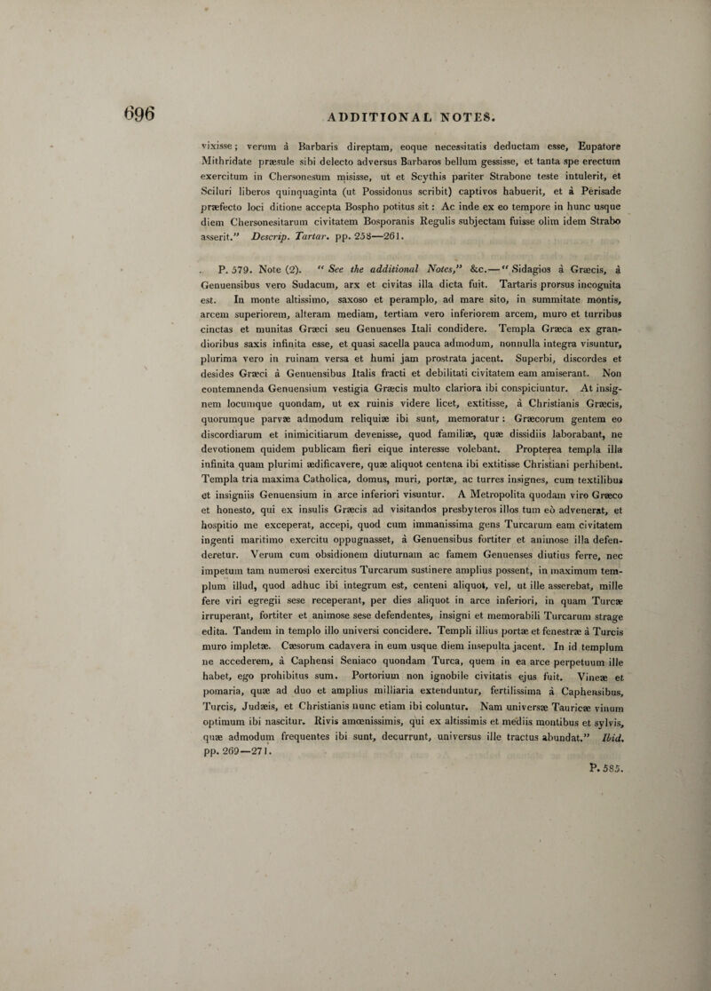 vixisse; vertim a Barbaris direptam, eoque necessitatis deductam esse, Eupatore Mithridate praesule sibi delecto adversus Barbaros bellum gessisse, et tanta spe erectum exercitum in Chersonesnm misisse, ut et Scythis pariter Strabone teste intulerit, et Sciluri liberos quinquaginta (ut Possidonus scribit) captivos habuerit, et a Perisade praefecto loci ditione accepta Bospho potitus sit: Ac inde ex eo tempore in hunc usque diem Chersonesitarum civitatem Bosporanis Regulis subjectam fuisse olim idem Strabo assent.” Descrip. Tartar, pp. 258—261. P.579. Note (2). “See the additional Notes,” &c.— “ Sidagios a Graecis, a Genuensibus vero Sudacum, arx et civitas ilia dicta fuit. Tartaris prorsus incognita est. In monte altissimo, saxoso et peramplo, ad mare sito, in summitate montis, arcem superiorem, alteram mediam, tertiam vero inferiorem arcem, muro et turribus cinctas et munitas Graeci seu Genuenses Itali condidere. Templa Graeca ex gran- dioribus saxis infinita esse, et quasi sacella pauca admodum, nonnulla integra visuntur, plurima vero in ruinam versa et humi jam prostrata jacent. Superbi, discordes et desides Graeci a Genuensibus Italis fracti et debilitati civitatem earn amiserant.. Non contemnenda Genuensium vestigia Graecis multo clariora ibi conspiciuntur. At insig- nem locumque quondam, ut ex ruinis videre licet, extitisse, a Christianis Graecis, quorumque parvae admodum reliquiae ibi sunt, memoratur: Graecorum gentem eo discordiarum et inimicitiarum devenisse, quod familiae, quae dissidiis laborabant, ne devotionem quidem publicam fieri eique interesse volebant. Propterea templa ilia infinita quain plurimi aedificavere, quae aliquot centena ibi extitisse Christiani perhibent. Templa tria maxima Catholica, domus, muri, portae, ac turres insignes, cum textilibus et insigniis Genuensium in arce inferiori visuntur. A Metropolita quodam viro Graeco et honesto, qui ex insulis Graecis ad visitandos presbyteros illos turn eo advenerat, et hospitio me exceperat, accepi, quod cum immanissima gens Turcarum earn civitatem ingenti maritimo exercitu oppugnasset, a Genuensibus fortiter et animose ilia defen- deretur. Verum cum obsidionem diuturnam ac famem Genuenses diutius ferre, nec impetum tarn numerosi exercitus Turcarum sustinere amplius possent, in maximum tern- plum illud, quod adhuc ibi integrum est, centeni aliquot, vel, ut ille asserebat, mille fere viri egregii sese receperant, per dies aliquot in arce inferiori, in quam Turcae irruperant, fortiter et animose sese defendentes, insigni et memorabili Turcarum strage edita. Tandem in templo illo universi concidere. Templi illius portae et fenestrae a Turcis muro impletae. Caesorum cadavera in eura usque diem iusepulta jacent. In id templum ne accederem, a Caphensi Seniaco quondam Turca, quem in ea arce perpetuum ille habet, ego prohibitus sum. Portorium non ignobile civitatis ejus fuit. Vineae et pomaria, quae ad duo et amplius milliaria extenduntur, fertilissima a Caphensibus, Turcis, Judaeis, et Christianis nunc etiam ibi coluntur. Nam universae TauricEe vinum optimum ibi nascitur. Rivis amoenissimis, qui ex altissimis et mediis montibus et sylvis, quae admodum frequentes ibi sunt, decurrunt, universus ille tractus abundat.” Ibid. pp. 269—271.